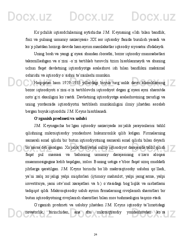 Ko`pchilik   iqtisodchilarning   aytishicha   J.M.   Keynsning   «Ish   bilan   bandlik,
foiz   va   pulning   umumiy   nazariyasi»   XX   asr   iqtisodiy   fanida   burulish   yasadi   va
ko`p jihatdan hozirgi davrda ham ayrim mamlakatlar iqtisodiy siyosatni ifodalaydi.
Uning bosh va yangi g`oyasi shundan iboratki, bozor iqtisodiy munosabatlari
takomillashgan   va   o`zini   -o`zi   tartiblab   turuvchi   tizim   hisoblanmaydi   va   shuning
uchun   faqat   davlatning   iqtisodiyotga   aralashuvi   ish   bilan   bandlikni   maksimal
oshirishi va iqtisodiy o`sishni ta’minlashi mumkin.
Haqiqatan   ham   1929-1933   yillardagi   buyuk   turg`unlik   davri   klassiklarning
bozor iqtisodiyoti  o`zini-o`zi  tartiblovchi iqtisodiyot degan g`oyasi  ayni  sharoitda
noto`g`ri ekanligini ko`rsatdi. Davlatning iqtisodiyotga aralashuvining zarurligi va
uning   yordamida   iqtisodiyotni   tartiblash   mumkinligini   ilmiy   jihatdan   asoslab
bergan buyuk iqtisodchi J.M. Keyns hisoblanadi.
O`rganish predmeti va uslubi
J.M.   Keynsgacha   bo`lgan   iqtisodiy   nazariyada   xo`jalik   jarayonlarini   tahlil
qilishning   mikroiqtisodiy   yondashuvi   hukumronlik   qilib   kelgan.   Firmalarning
samarali  amal  qilishi  bir  butun iqtisodiyotning samarali  amal  qilishi  bilan  deyarli
bir narsa deb qaralgan. Xo`jalik faoliyatini milliy iqtisodiyot darajasida tahlil qilish
faqat   pul   massasi   va   bahoning   umumiy   darajasining   o`zaro   aloqasi
muammosigagina kelib taqalgan, xolos. Buning ustiga e’tibor faqat uzoq muddatli
jihtlarga   qaratilgan.   J.M.   Keyns   birinchi   bo`lib   makroiqtisodiy   uslubni   qo`lladi,
ya’ni   xalq   xo`jaligi   yalpi   miqdorlari   (ijtimoiy   mahsulot,   yalpi   jamg`arma,   yalpi
investitsiya,   jami   iste’mol   xarajatlari   va   b.)   o`rtasidagi   bog`liqlik   va   nisbatlarni
tadqiqot   qildi.   Makroiqtisodiy   uslub   ayrim   firmalarning   rivojlanish   sharoitlari   bir
butun iqtisodiyotning rivojlanish sharoitlari bilan mos tushmasligini taqozo etadi.
O`rganish   predmeti   va   uslubiy   jihatdan   J.M.   Keyns   iqtisodiy   ta’limotidagi
novatorlik,   birinchidan,   ana   shu   mikroiqtisodiy   yondashuvdan   ko`ra
24 