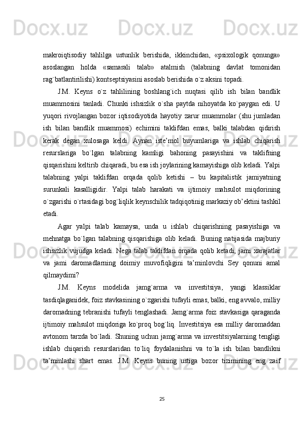 makroiqtisodiy   tahlilga   ustunlik   berishida,   ikkinchidan,   «psixologik   qonunga»
asoslangan   holda   «samarali   talab»   atalmish   (talabning   davlat   tomonidan
rag`batlantirilishi) kontseptsiyasini asoslab berishida o`z aksini topadi.
J.M.   Keyns   o`z   tahlilining   boshlang`ich   nuqtasi   qilib   ish   bilan   bandlik
muammosini   tanladi.   Chunki   ishsizlik   o`sha   paytda   nihoyatda   ko`paygan   edi.   U
yuqori   rivojlangan   bozor   iqtisodiyotida   hayotiy   zarur   muammolar   (shu   jumladan
ish   bilan   bandlik   muammosi)   echimini   taklifdan   emas,   balki   talabdan   qidirish
kerak   degan   xulosaga   keldi.   Aynan   iste’mol   buyumlariga   va   ishlab   chiqarish
resurslariga   bo`lgan   talabning   kamligi   bahoning   pasayishini   va   taklifning
qisqarishini keltirib chiqaradi, bu esa ish joylarining kamayishiga olib keladi. Yalpi
talabning   yalpi   taklifdan   orqada   qolib   ketishi   –   bu   kapitalistik   jamiyatning
surunkali   kasalligidir.   Yalpi   talab   harakati   va   ijtimoiy   mahsulot   miqdorining
o`zgarishi o`rtasidagi bog`liqlik keynschilik tadqiqotinig markaziy ob’ektini tashkil
etadi.
Agar   yalpi   talab   kamaysa,   unda   u   ishlab   chiqarishning   pasayishiga   va
mehnatga   bo`lgan   talabning   qisqarishiga   olib   keladi.   Buning   natijasida   majburiy
ishsizlik  vujudga  keladi. Nega  talab  taklifdan  orqada  qolib  ketadi,  jami   xarajatlar
va   jami   daromadlarning   doimiy   muvofiqligini   ta’minlovchi   Sey   qonuni   amal
qilmaydimi?
J.M.   Keyns   modelida   jamg`arma   va   investitsiya,   yangi   klassiklar
tasdiqlaganidek, foiz stavkasining o`zgarishi tufayli emas, balki, eng avvalo, milliy
daromadning   tebranishi   tufayli  tenglashadi.   Jamg`arma  foiz   stavkasiga   qaraganda
ijtimoiy   mahsulot   miqdoriga   ko`proq   bog`liq.   Investitsiya   esa   milliy   daromaddan
avtonom   tarzda   bo`ladi.   Shuning  uchun   jamg`arma   va  investitsiyalarning   tengligi
ishlab   chiqarish   resurslaridan   to`liq   foydalanishni   va   to`la   ish   bilan   bandlikni
ta’minlashi   shart   emas.   J.M.   Keyns   buning   ustiga   bozor   tizimining   eng   zaif
25 