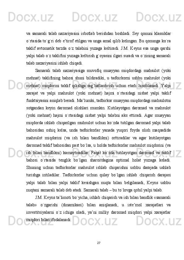 va   samarali   talab   nazariyasini   isbotlab   berishdan   boshladi.   Sey   qonuni   klassiklar
o`rtasida to`g`ri deb e’tirof etilgan va unga amal qilib kelingan. Bu qonunga ko`ra
taklif   avtomatik   tarzda   o`z   talabini   yuzaga   keltiradi.   J.M.   Keyns   esa   unga   qarshi
yalpi talab o`z taklifini yuzaga keltirish g`oyasini ilgari suradi va o`zining samarali
talab nazariyasini ishlab chiqadi.
Samarali   talab   nazariyasiga   muvofiq   muayyan   miqdordagi   mahsulot   (yoki
mehnat)   taklifining   bahosi   shuni   bildiradiki,   u   tadbirkorni   ushbu   mahsulot   (yoki
mehnat)   miqdorini   taklif   qilishga   rag`batlantirish   uchun   etarli   hisoblanadi.   Yalpi
xarajat   va   yalpi   mahsulot   (yoki   mehnat)   hajmi   o`rtasidagi   nisbat   yalpi   taklif
funktsiyasini aniqlab beradi. Ma’lumki, tadbirkor muayyan miqdordagi mahsulotni
sotgandan   keyin   daromad   olishlari   mumkin.   Kutilayotgan   daromad   va   mahsulot
(yoki   mehnat)   hajmi   o`rtasidagi   nisbat   yalpi   talabni   aks   ettiradi.   Agar   muayyan
miqdorda   ishlab   chiqarilgan   muhsulot   uchun   ko`zda   tutilgan   daromad   yalpi   talab
bahosidan   oshiq   kelsa,   unda   tadbirkorlar   yanada   yuqori   foyda   olish   maqsadida
mahsulot   miqdorini   (va   ish   bilan   bandlikni)   orttiradilar   va   agar   kutilayotgan
daromad taklif bahosidan past bo`lsa, u holda tadbirkorlar mahsulot miqdorini (va
ish   bilan   bandlikni)   kamaytiradilar.   Faqat   ko`zda   tutilayotgan   daromad   va   taklif
bahosi   o`rtasida   tenglik   bo`lgan   sharoitdagina   optimal   holat   yuzaga   keladi.
Shuning   uchun   tadbirkorlar   mahsulot   ishlab   chiqarishni   ushbu   darajada   ushlab
turishga   intiladilar.   Tadbirkorlar   uchun   qulay   bo`lgan   ishlab   chiqarish   darajasi
yalpi   talab   bilan   yalpi   taklif   kesishgan   nuqta   bilan   belgilanadi,   Keyns   ushbu
nuqtani samarali talab deb atadi. Samarali talab – bu to`lovga qobil yalpi talab.
J.M. Keyns ta’limoti bo`yicha, ishlab chiqarish va ish bilan bandlik «samarali
talab»   o`zgarishi   (dinamikasi)   bilan   aniqlanadi,   u   iste’mol   xarajatlari   va
investitsiyalarni   o`z   ichiga   oladi,   ya’ni   milliy   daromad   miqdori   yalpi   xarajatlar
miqdori bilan ifodalanadi:
27 