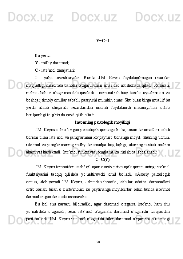 Y=C+I
Bu yerda:    
Y  - milliy daromad;
C  - iste’mol xarajatlari; 
I   -   yalpi   investitsiyalar.   Bunda   J.M.   Keyns   foydalanilmagan   resurslar
mavjudligi sharoitida baholar o`zgaruvchan emas deb mushohada qiladi. Xususan,
mehnat bahosi  o`zgarmas deb qaraladi – nominal ish haqi kasaba uyushmalari va
boshqa ijtimoiy omillar sababli pasayishi mumkin emas. Shu bilan birga muallif bu
yerda   ishlab   chiqarish   resurslaridan   unumli   foydalanish   imkoniyatlari   ochib
berilganligi to`g`risida qayd qilib o`tadi.
Insonning psixologik moyilligi
J.M. Keyns ochib bergan psixologik qonunga ko`ra, inson daromadlari oshib
borishi bilan iste’mol va jamg`armani ko`paytirib borishga moyil. Shuning uchun,
iste’mol   va   jamg`armaning   milliy   daromadga   bog`liqligi,   ularning   nisbati   muhim
ahamiyat kasb etadi. Iste’mol funktsiyasi tenglama ko`rinishida ifodalanadi:
C=C(Y)
J.M. Keyns tomonidan kashf qilingan asosiy psixologik qonun uning iste’mol
funktsiyasini   tadqiq   qilishda   yo`naltiruvchi   omil   bo`ladi.   «Asosiy   psixologik
qonun,  -deb   yozadi   J.M.   Keyns,   -   shundan   iboratki,  kishilar,   odatda,   daromadlari
ortib borishi bilan o`z iste’molini ko`paytirishga moyildirlar, lekin bunda iste’mol
darmad ortgan darajada oshmaydi».
Bu   hol   shu   narsani   bildiradiki,   agar   daromad   o`zgarsa   iste’mol   ham   shu
yo`nalishda   o`zgaradi,   lekin   iste’mol   o`zgarishi   daromad   o`zgarishi   darajasidan
past   bo`ladi.   J.M.   Keyns   iste’mol   o`zgarishi   bilan   daromad   o`zgarishi   o`rtasidagi
28 