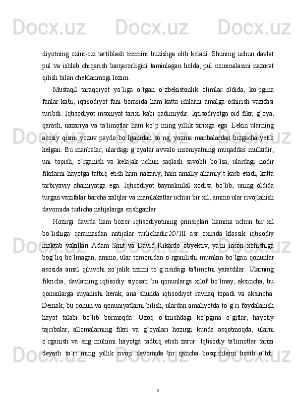 diyotning ozini-ozi  tartiblash tizimini  buzishga  olib keladi. Shuning uchun  davlat
pul   va   ishlab   chiqarish   barqarorligini   taminlagan   holda,   pul   muomalasini   nazorat
qilish bilan cheklanmogi lozim.
Mustaqil   taraqqiyot   yo`liga   o`tgan   o`zbekistonlik   olimlar   oldida,   ko`pgina
fanlar   kabi,   iqtisodiyot   fani   borasida   ham   katta   ishlarni   amalga   oshirish   vazifasi
turibdi.   Iqtisodiyot   insoniyat   tarixi   kabi   qadimiydir.  Iqtisodiyotga   oid  fikr,   g`oya,
qarash,   nazariya   va   ta'limotlar   ham   ko`p   ming   yillik   tarixga   ega.   Lekin   ularning
asosiy  qismi  yozuv paydo bo`lganidan so`ng, yozma  manbalardan  bizgacha yetib
kelgan.   Bu  manbalar,   ulardagi   g`oyalar   avvalo   insoniyatning   muqaddas   mulkidir,
uni   topish,   o`rganish   va   kelajak   uchun   saqlash   savobli   bo`lsa,   ulardagi   nodir
fikrlarni   hayotga  tatbiq etish  ham   nazariy, ham   amaliy ahamiy`t   kasb  etadi, katta
tarbiyaviy   ahamiyatga   ega.   Iqtisodiyot   baynalmilal   xodisa   bo`lib,   uning   oldida
turgan vazifalar barcha xalqlar va mamlakatlar uchun bir xil, ammo ular rivojlanish
davomida turlicha natijalarga erishganlar. 
Hozirgi   davrda   ham   bozor   iqtisodiyotining   prinsiplari   hamma   uchun   bir   xil
bo`lishiga   qaramasdan   natijalar   turlichadir.XVIII   asr   oxirida   klassik   iqtisodiy
maktab   vakillari   Adam   Smit   va   David   Rikardo   obyektiv,   ya'ni   inson   xohishiga
bog`liq  bo`lmagan,  ammo,  ular   tomonidan   o`rganilishi  mumkin  bo`lgan  qonunlar
asosida   amal   qiluvchi   xo`jalik   tizimi   to`g`risidagi   ta'limotni   yaratdilar.   Ularning
fikricha,   davlatning   iqtisodiy   siyosati   bu   qonunlarga   xilof   bo`lmay,   aksincha,   bu
qonunlarga   suyanishi   kerak,   ana   shunda   iqtisodiyot   ravnaq   topadi   va   aksincha.
Demak, bu qonun va qonuniyatlarni bilish, ulardan amaliyotda to`g`ri foydalanish
hayot   talabi   bo`lib   bormoqda.   Uzoq   o`tmishdagi   ko`pgina   o`gitlar,   hayotiy
tajribalar,   allomalarning   fikri   va   g`oyalari   hozirgi   kunda   asqotmoqda,   ularni
o`rganish   va   eng   muhimi   hayotga   tadbiq   etish   zarur.   Iqtisodiy   ta'limotlar   tarixi
deyarli   to`rt   ming   yillik   rivoji   davomida   bir   qancha   bosqichlarni   bosib   o`tdi.
2 