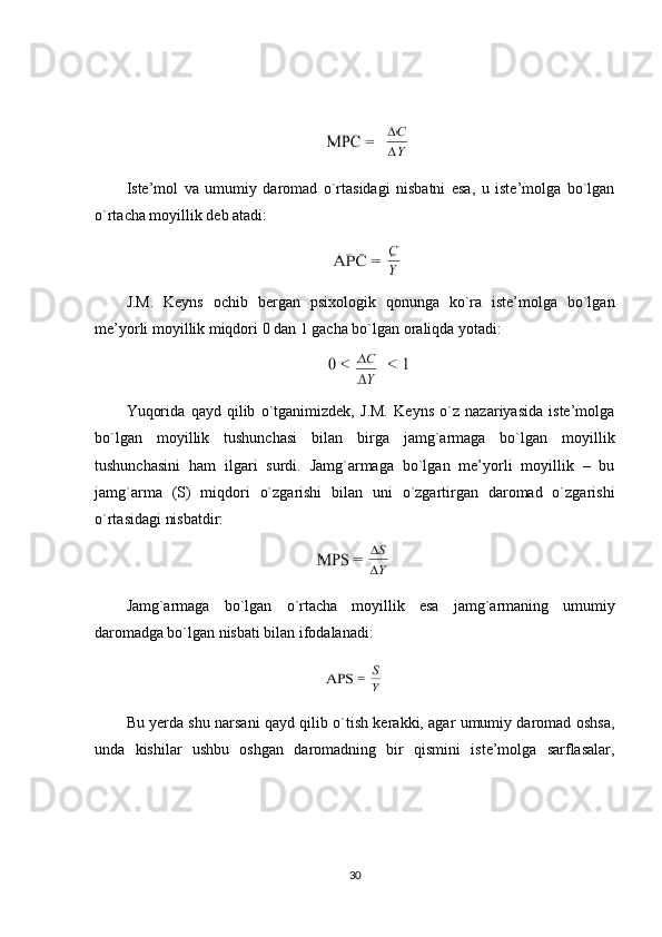 Iste’mol   va   umumiy   daromad   o`rtasidagi   nisbatni   esa,   u   iste’molga   bo`lgan
o`rtacha moyillik deb atadi:
J.M.   Keyns   ochib   bergan   psixologik   qonunga   ko`ra   iste’molga   bo`lgan
me’yorli moyillik miqdori 0 dan 1 gacha bo`lgan oraliqda yotadi:
Yuqorida   qayd   qilib   o`tganimizdek,   J.M.   Keyns   o`z   nazariyasida   iste’molga
bo`lgan   moyillik   tushunchasi   bilan   birga   jamg`armaga   bo`lgan   moyillik
tushunchasini   ham   ilgari   surdi.   Jamg`armaga   bo`lgan   me’yorli   moyillik   –   bu
jamg`arma   (S)   miqdori   o`zgarishi   bilan   uni   o`zgartirgan   daromad   o`zgarishi
o`rtasidagi nisbatdir:
Jamg`armaga   bo`lgan   o`rtacha   moyillik   esa   jamg`armaning   umumiy
daromadga  bo`lgan nisbati bilan ifodalanadi:
Bu yerda shu narsani qayd qilib o`tish kerakki, agar umumiy daromad oshsa,
unda   kishilar   ushbu   oshgan   daromadning   bir   qismini   iste’molga   sarflasalar,
30 