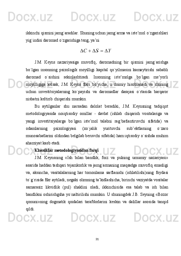 ikkinchi qismini jamg`aradilar. Shuning uchun jamg`arma va iste’mol o`zgarishlari
yig`indisi daromad o`zgarishiga teng, ya’ni
J . M .   Keyns   nazariyasiga   muvofiq ,   daromadning   bir   qismini   jamg ` arishga
bo ` lgan   insonning   psixologik   moyilligi   kapital   qo ` yilmasini   kamaytirishi   sababli
daromad   o ` sishini   sekinlashtiradi .   Insonning   iste ’ molga   bo ` lgan   me ’ yorli
moyilligiga   kelsak ,   J . M .   Keyns   fikri   bo ` yicha ,   u   doimiy   hisoblanadi   va   shuning
uchun   investitsiyalarning   ko ` payishi   va   daromadlar   darajasi   o ` rtasida   barqaror
nisbatni   keltirib   chiqarishi   mumkin .
Bu   aytilganlar   shu   narsadan   dalolat   beradiki ,   J . M .   Keynsning   tadqiqot
metodologiyasida   noiqtisodiy   omillar   -   davlat   ( ishlab   chiqarish   vositalariga   va
yangi   investitsiyalarga   bo ` lgan   iste ’ mol   talabni   rag ` batlantiruvchi   sifatida )   va
odamlarning   psixologiyasi   ( xo ` jalik   yurituvchi   sub ’ ektlarning   o ` zaro
munosabatlarini   oldindan   belgilab   beruvchi   sifatida )  ham   iqtisodiy   o ` sishda   muhim
ahamiyat   kasb   etadi .
Klassiklar   metodologiyasidan   farqi
J . M .   Keynsning   « Ish   bilan   bandlik ,   foiz   va   pulning   umumiy   nazariyasi »
asarida   haddan   tashqari   tejamkorlik   va   jamg ` armaning   maqsadga   muvofiq   emasligi
va ,   aksincha ,   vasitalalarning   har   tomonlama   sarflanishi   ( ishlatilishi ) ning   foydasi
to ` g ` risida   fikr   aytiladi ,  negaki   olimning   ta ’ kidlashicha ,  birinchi   vaziyatda   vositalar
samarasiz   likvidlik   ( pul )   shaklini   oladi ,   ikkinchisida   esa   talab   va   ish   bilan
bandlikni   oshirishgsha   yo ` naltirilishi   mumkin .   U   shuningdek   J . B .   Seyning   « Bozor
qonuni » ning   dogmatik   qoidalari   tarafdorlarini   keskin   va   dalillar   asosida   tanqid
qildi .
31 