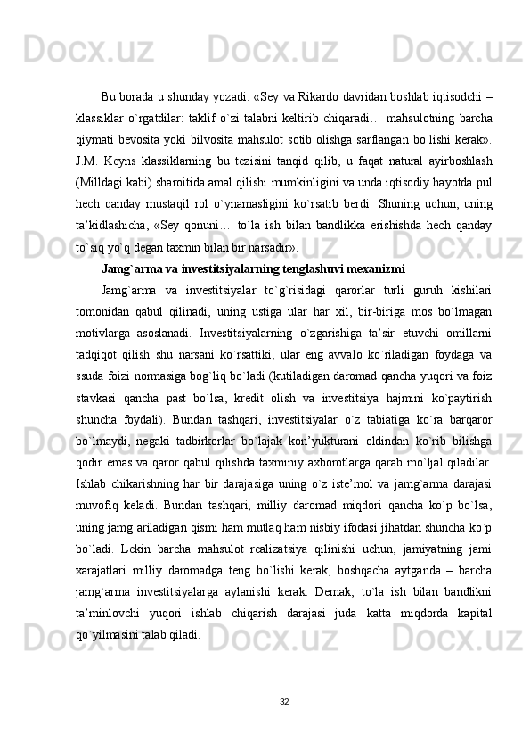 Bu   borada   u   shunday   yozadi : « Sey   va   Rikardo   davridan   boshlab   iqtisodchi   –
klassiklar   o ` rgatdilar :   taklif   o ` zi   talabni   keltirib   chiqaradi …   mahsulotning   barcha
qiymati   bevosita   yoki   bilvosita   mahsulot   sotib   olishga   sarflangan   bo ` lishi   kerak ».
J . M .   Keyns   klassiklarning   bu   tezisini   tanqid   qilib ,   u   faqat   natural   ayirboshlash
( Milldagi   kabi )  sharoitida   amal   qilishi   mumkinligini   va   unda   iqtisodiy   hayotda   pul
hech   qanday   mustaqil   rol   o ` ynamasligini   ko ` rsatib   berdi .   Shuning   uchun,   uning
ta’kidlashicha,   «Sey   qonuni…   to`la   ish   bilan   bandlikka   erishishda   hech   qanday
to`siq yo`q degan taxmin bilan bir narsadir».
Jamg`arma va investitsiyalarning tenglashuvi mexanizmi
Jamg`arma   va   investitsiyalar   to`g`risidagi   qarorlar   turli   guruh   kishilari
tomonidan   qabul   qilinadi,   uning   ustiga   ular   har   xil,   bir-biriga   mos   bo`lmagan
motivlarga   asoslanadi.   Investitsiyalarning   o`zgarishiga   ta’sir   etuvchi   omillarni
tadqiqot   qilish   shu   narsani   ko`rsattiki,   ular   eng   avvalo   ko`riladigan   foydaga   va
ssuda foizi normasiga bog`liq bo`ladi (kutiladigan daromad qancha yuqori va foiz
stavkasi   qancha   past   bo`lsa,   kredit   olish   va   investitsiya   hajmini   ko`paytirish
shuncha   foydali).   Bundan   tashqari,   investitsiyalar   o`z   tabiatiga   ko`ra   barqaror
bo`lmaydi,   negaki   tadbirkorlar   bo`lajak   kon’yukturani   oldindan   ko`rib   bilishga
qodir  emas  va qaror  qabul  qilishda  taxminiy axborotlarga qarab mo`ljal  qiladilar.
Ishlab   chikarishning   har   bir   darajasiga   uning   o`z   iste’mol   va   jamg`arma   darajasi
muvofiq   keladi.   Bundan   tashqari,   milliy   daromad   miqdori   qancha   ko`p   bo`lsa,
uning jamg`ariladigan qismi ham mutlaq ham nisbiy ifodasi jihatdan shuncha ko`p
bo`ladi.   Lekin   barcha   mahsulot   realizatsiya   qilinishi   uchun,   jamiyatning   jami
xarajatlari   milliy   daromadga   teng   bo`lishi   kerak,   boshqacha   aytganda   –   barcha
jamg`arma   investitsiyalarga   aylanishi   kerak.   Demak,   to`la   ish   bilan   bandlikni
ta’minlovchi   yuqori   ishlab   chiqarish   darajasi   juda   katta   miqdorda   kapital
qo`yilmasini talab qiladi.
32 