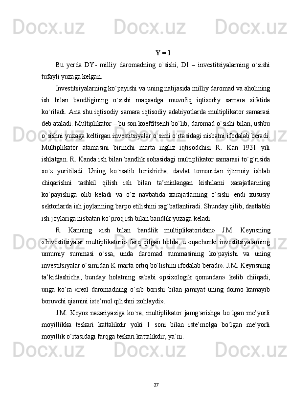 Y = I
Bu   yerda   DY-   milliy   daromadning   o`sishi,   DI   –   investitsiyalarning   o`sishi
tufayli yuzaga kelgan.
Investitsiyalarning ko`payishi va uning natijasida milliy daromad va aholining
ish   bilan   bandligining   o`sishi   maqsadga   muvofiq   iqtisodiy   samara   sifatida
ko`riladi. Ana shu iqtisodiy samara iqtisodiy adabiyotlarda multiplikator samarasi
deb ataladi. Multiplikator – bu son koeffitsenti bo`lib, daromad o`sishi bilan, ushbu
o`sishni yuzaga keltirgan investitsiyalar o`simi o`rtasidagi nisbatni ifodalab beradi.
Multiplikator   atamasini   birinchi   marta   ingliz   iqtisodchisi   R.   Kan   1931   yili
ishlatgan. R. Kanda ish bilan bandlik sohasidagi multiplikator samarasi to`g`risida
so`z   yuritiladi.   Uning   ko`rsatib   berishicha,   davlat   tomonidan   ijtimoiy   ishlab
chiqarishni   tashkil   qilish   ish   bilan   ta’minlangan   kishilarni   xarajatlarining
ko`payishiga   olib   keladi   va   o`z   navbatida   xarajatlarning   o`sishi   endi   xususiy
sektorlarda ish joylarining barpo etilishini rag`batlantiradi. Shunday qilib, dastlabki
ish joylariga nisbatan ko`proq ish bilan bandlik yuzaga keladi.
R.   Kanning   «ish   bilan   bandlik   multiplikatoridan»   J.M.   Keynsning
«Investitsiyalar   multiplikatori»   farq   qilgan   holda,   u   «qachonki   investitsiyalarning
umumiy   summasi   o`ssa,   unda   daromad   summasining   ko`payishi   va   uning
investitsiyalar o`simidan K marta ortiq bo`lishini ifodalab beradi». J.M. Keynsning
ta’kidlashicha,   bunday   holatning   sababi   «psixologik   qonundan»   kelib   chiiqadi,
unga   ko`ra   «real   daromadning   o`sib   borishi   bilan   jamiyat   uning   doimo   kamayib
boruvchi qismini iste’mol qilishni xohlaydi».
J.M.   Keyns   nazariyasiga   ko`ra,   multiplikator   jamg`arishga   bo`lgan   me’yorli
moyillikka   teskari   kattalikdir   yoki   1   soni   bilan   iste’molga   bo`lgan   me’yorli
moyillik o`rtasidagi farqga teskari kattalikdir, ya’ni.
37 