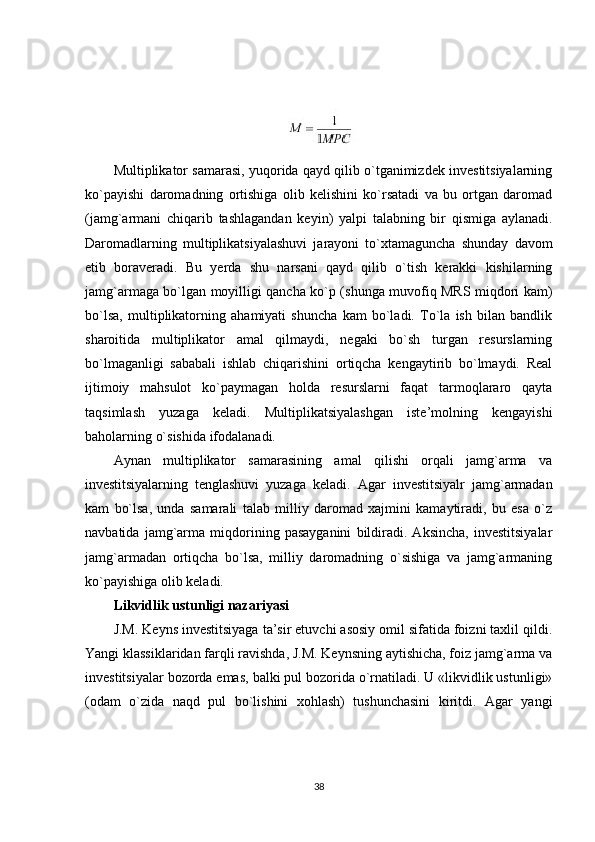 Multiplikator samarasi, yuqorida qayd qilib o`tganimizdek investitsiyalarning
ko`payishi   daromadning   ortishiga   olib   kelishini   ko`rsatadi   va   bu   ortgan   daromad
(jamg`armani   chiqarib   tashlagandan   keyin)   yalpi   talabning   bir   qismiga   aylanadi.
Daromadlarning   multiplikatsiyalashuvi   jarayoni   to`xtamaguncha   shunday   davom
etib   boraveradi.   Bu   yerda   shu   narsani   qayd   qilib   o`tish   kerakki   kishilarning
jamg`armaga bo`lgan moyilligi qancha ko`p (shunga muvofiq MRS miqdori kam)
bo`lsa,   multiplikatorning   ahamiyati   shuncha   kam   bo`ladi.   To`la   ish   bilan   bandlik
sharoitida   multiplikator   amal   qilmaydi,   negaki   bo`sh   turgan   resurslarning
bo`lmaganligi   sababali   ishlab   chiqarishini   ortiqcha   kengaytirib   bo`lmaydi.   Real
ijtimoiy   mahsulot   ko`paymagan   holda   resurslarni   faqat   tarmoqlararo   qayta
taqsimlash   yuzaga   keladi.   Multiplikatsiyalashgan   iste’molning   kengayishi
baholarning o`sishida ifodalanadi.
Aynan   multiplikator   samarasining   amal   qilishi   orqali   jamg`arma   va
investitsiyalarning   tenglashuvi   yuzaga   keladi.   Agar   investitsiyalr   jamg`armadan
kam   bo`lsa,   unda   samarali   talab   milliy   daromad   xajmini   kamaytiradi,   bu   esa   o`z
navbatida   jamg`arma   miqdorining   pasayganini   bildiradi.   Aksincha,   investitsiyalar
jamg`armadan   ortiqcha   bo`lsa,   milliy   daromadning   o`sishiga   va   jamg`armaning
ko`payishiga olib keladi.
Likvidlik ustunligi nazariyasi
J.M. Keyns investitsiyaga ta’sir etuvchi asosiy omil sifatida foizni taxlil qildi.
Yangi klassiklaridan farqli ravishda, J.M. Keynsning aytishicha, foiz jamg`arma va
investitsiyalar bozorda emas, balki pul bozorida o`rnatiladi. U «likvidlik ustunligi»
(odam   o`zida   naqd   pul   bo`lishini   xohlash)   tushunchasini   kiritdi.   Agar   yangi
38 