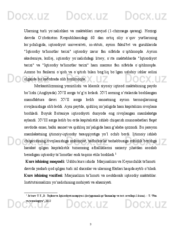 Ularning   turli   yo`nalishlari   va   maktablari   mavjud   (1-chizmaga   qarang).   Hozirgi
davrda   O`zbekiston   Respublikasidagi   60   dan   ortiq   oliy   o`quv   yurtlarining
ko`pchiligida,   iqtisodiyot   universiteti,   in-stituti,   ayrim   fakul'tet   va   guruhlarida
"Iqtisodiy   ta'limotlar   tarixi"   iqtisodiy   zarur   fan   sifatida   o`qitilmoqda.   Ayrim
akademiya,   kollej,   iqtisodiy   yo`nalishdagi   litsey,   o`rta   maktablarda   "Iqtisodiyot
tarixi"   va   "Iqtisodiy   ta'limotlar   tarixi"   ham   maxsus   fan   sifatida   o`qitilmoqda.
Ammo   bu   fanlarni   o`qish   va   o`qitish   bilan   bog`liq   bo`lgan   uslubiy   ishlar   aslini
olganda bir kafedrada olib borilmoqda.
Merkantilizmning   yemirilishi   va   klassik   siyosiy   iqtisod   maktabining   paydo
bo’lishi (Angliyada) XVII asrga to’g’ri keladi. XVI asrning o’rtalarida boshlangan
manufaktura   davri   XVII   asrga   kelib   sanoatning   ayrim   tarmoqlarining
rivojlanishiga olib keldi. Ayni paytda, qishloq xo’jaligida ham kapitalizm rivojlana
boshladi.   Buyuk   Britaniya   iqtisodiyoti   dunyoda   eng   rivojlangan   mamlakatga
aylandi. XVIII asrga kelib bu erda kapitalistik ishlab chiqarish munosabatlari faqat
savdoda emas, balki sanoat va qishloq xo’jaligida ham g’alaba qozondi. Bu jarayon
mamlakatning   ijtimoiy-iqtisodiy   taraqqiyotiga   yo’l   ochib   berdi.   Ijtimoiy   ishlab
chiqarishning rivojlanishiga imkoniyat, tadbirkorlar tashabbusiga erkinlik berishga
harakat   qilgan   kapitalistik   tuzumning   afzalliklarini   nazariy   jihatdan   asoslab
beradigan iqtisodiy ta’limotlar endi taqozo etila boshladi. 1
Kurs ishining maqsadi:  Ushbu kurs ishida  Marjinalizm va Keynschilik ta'limoti 
davrda yashab ijod qilgan turli xil shaxslar va ularning fikrlari haqida aytib o’tiladi.
Kurs   ishining   vazifasi:   Marjinalizm   ta’limoti   va   neoklassik   iqtisodiy   maktablar.
Institutsionalizm yo‘nalishining mohiyati va ahamiyati.
1
  Jo‘raev T.T., D. Tojiboeva Iqticodiyot nazapiyaci (ko‘pgazmali qo‘llanmalap va tect cavollapi 1-kicm). - T.:"Fan
va texnologiya", 2012 
3 
