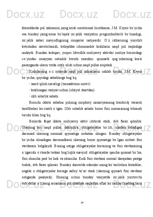 klassiklarda pul zahirasini jamg`arish noratsional hisoblansa, J.M. Keyns bo`yicha
esa   bunday   jamg`arma   bo`lajak   xo`jalik   vaziyatini   prognozlashtirib   bo`lmasligi,
xo`jalik   xatari   mavjudligining   muqarrar   natijasidir.   O`z   ishlarining   yurishib
ketishidan   xavotirlanish,   kelajakka   ishonmaslik   kishilarni   naqd   pul   saqlashga
undaydi.   Bundan   tashqari,   yuqori   likvidlik   moliyaviy   aktivlar   moliya   bozoridagi
«o`yinda»   muayyan   ustunlik   berishi   mumkin:   qimmatli   qog`ozlarning   kursi
pasayganda ularni tezda sotib olish uchun naqd pullar asqotadi.
Kishilarning   o`z   uylarida   naqd   pul   zahiralarini   ushlab   turishi,   J.M.   Keyns
bo`yicha, quyidagi sabablarga bog`liq:
· xarid qilish zarurligi (transaktsion motiv)
· kutilmagan vaziyat uchun (ehtiyot shartdan)
· olib sotarlik sababi.
Birinchi   ikkita   sababni   pulning   miqdoriy   nazariyasining   kembridj   varianti
tarafdorlari  ko`rsatib o`tgan. Olib sotarlik sababi  bozor  foiz normasining tebranib
turishi bilan bog`liq.
Bozorda   faqat   ikkita   moliyaviy   aktiv   ishtirok   etadi,   deb   faraz   qilaylik.
Ularning   biri   naqd   pullar,   ikkinchisi,   obligatsiyalar   bo`lib,   ulardan   keladigan
daromad   ularning   nominal   qiymatiga   nisbatan   olingan.   Bunday   obligatsiyalar
bo`yicha   olinadigan   daromadlarni   ularning   bozor   qiymatiga   bo`lgan   nisbati   foiz
stavkasini   belgilaydi.   Buning   ustiga   obligatsiyalar   kursining   va   foiz   stavkasining
o`zgarishi o`rtasida teskari bog`liqlik mavjud: obligatsiyalar qancha qimmat bo`lsa,
foiz shuncha past bo`ladi va aksincha. Endi foiz stavkasi normal darajadan pastga
tushdi, deb faraz qilamiz. Bunday sharoitda odamlar uning ko`tarilishini kutadilar,
negaki   u   obligatsiyalar   kursiga   salbiy   ta’sir   etadi   (ularning   qiymati   foiz   stavkasi
oshganda   pasayadi).   Shuning   uchun   bunday   vaziyatda   xo`jalik   yurituvchi
sub’ektlar o`z jamg`armalarini pul shaklida saqlashni afzal ko`radilar (mablag`larni
39