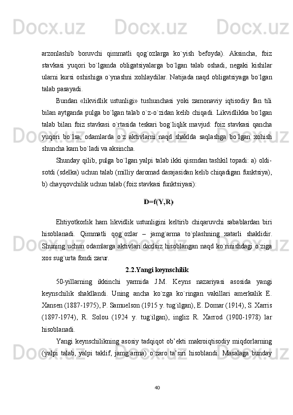 arzonlashib   boruvchi   qimmatli   qog`ozlarga   ko`yish   befoyda).   Aksincha,   foiz
stavkasi   yuqori   bo`lganda   obligatsiyalarga   bo`lgan   talab   oshadi,   negaki   kishilar
ularni   kursi   oshishiga   o`ynashni   xohlaydilar.   Natijada   naqd   obligatsiyaga   bo`lgan
talab pasayadi.
Bundan   «likvidlik   ustunligi»   tushunchasi   yoki   zamonaviy   iqtisodiy   fan   tili
bilan aytganda pulga bo`lgan talab o`z-o`zidan kelib chiqadi. Likvidlikka bo`lgan
talab   bilan   foiz   stavkasi   o`rtasida   teskari   bog`liqlik   mavjud:   foiz   stavkasi   qancha
yuqori   bo`lsa,   odamlarda   o`z   aktivlarni   naqd   shaklda   saqlashga   bo`lgan   xohish
shuncha kam bo`ladi va aksincha.
Shunday qilib, pulga bo`lgan yalpi talab ikki qismdan tashkil topadi: a) oldi-
sotdi (sdelka) uchun talab (milliy daromad darajasidan kelib chiqadigan funktsiya),
b)  chayqovchilik uchun talab (foiz stavkasi funktsiyasi):
Ehtiyotkorlik   ham   likvidlik   ustunligini   keltirib   chiqaruvchi   sabablardan   biri
hisoblanadi .   Qimmatli   qog ` ozlar   –   jamg ` arma   to ` plashning   xatarli   shaklidir .
Shuning   uchun   odamlarga   aktivlari   daxlsiz   hisoblangan   naqd   ko ` rinishdagi   o ` ziga
xos   sug ` urta   fondi   zarur .
2.2. Yangi   keynschilik
50-yillarning   ikkinchi   yarmida   J.M.   Keyns   nazariyasi   asosida   yangi
keynschilik   shakllandi.   Uning   ancha   ko`zga   ko`ringan   vakillari   amerkalik   E.
Xansen (1887-1975), P. Samuelson (1915 y. tug`ilgan), E. Domar (1914), S. Xarris
(1897-1974),   R.   Solou   (1924   y.   tug`ilgan),   ingliz   R.   Xarrod   (1900-1978)   lar
hisoblanadi.
Yangi   keynschilikning   asosiy   tadqiqot   ob’ekti   makroiqtisodiy   miqdorlarning
(yalpi   talab,   yalpi   taklif,   jamg`arma)   o`zaro   ta’siri   hisoblandi.   Masalaga   bunday
40 