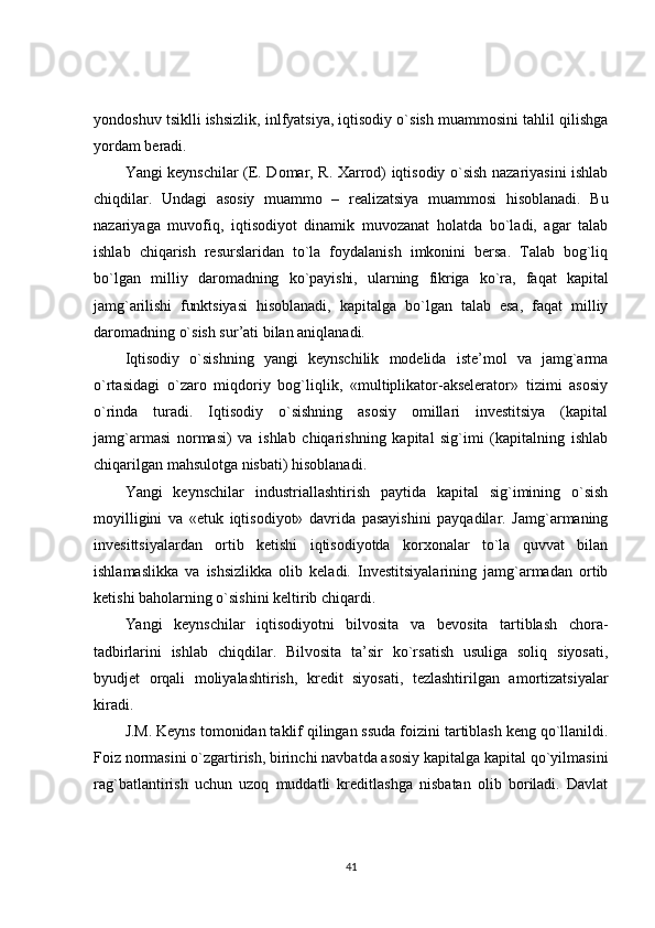 yondoshuv tsiklli ishsizlik, inlfyatsiya, iqtisodiy o`sish muammosini tahlil qilishga
yordam beradi.
Yangi keynschilar (E. Domar, R. Xarrod) iqtisodiy o`sish nazariyasini ishlab
chiqdilar.   Undagi   asosiy   muammo   –   realizatsiya   muammosi   hisoblanadi.   Bu
nazariyaga   muvofiq,   iqtisodiyot   dinamik   muvozanat   holatda   bo`ladi,   agar   talab
ishlab   chiqarish   resurslaridan   to`la   foydalanish   imkonini   bersa.   Talab   bog`liq
bo`lgan   milliy   daromadning   ko`payishi,   ularning   fikriga   ko`ra,   faqat   kapital
jamg`arilishi   funktsiyasi   hisoblanadi,   kapitalga   bo`lgan   talab   esa,   faqat   milliy
daromadning o`sish sur’ati bilan aniqlanadi.
Iqtisodiy   o`sishning   yangi   keynschilik   modelida   iste’mol   va   jamg`arma
o`rtasidagi   o`zaro   miqdoriy   bog`liqlik,   «multiplikator-akselerator»   tizimi   asosiy
o`rinda   turadi.   Iqtisodiy   o`sishning   asosiy   omillari   investitsiya   (kapital
jamg`armasi   normasi)   va   ishlab   chiqarishning   kapital   sig`imi   (kapitalning   ishlab
chiqarilgan mahsulotga nisbati) hisoblanadi.
Yangi   keynschilar   industriallashtirish   paytida   kapital   sig`imining   o`sish
moyilligini   va   «etuk   iqtisodiyot»   davrida   pasayishini   payqadilar.   Jamg`armaning
invesittsiyalardan   ortib   ketishi   iqtisodiyotda   korxonalar   to`la   quvvat   bilan
ishlamaslikka   va   ishsizlikka   olib   keladi.   Investitsiyalarining   jamg`armadan   ortib
ketishi baholarning o`sishini keltirib chiqardi.
Yangi   keynschilar   iqtisodiyotni   bilvosita   va   bevosita   tartiblash   chora-
tadbirlarini   ishlab   chiqdilar.   Bilvosita   ta’sir   ko`rsatish   usuliga   soliq   siyosati,
byudjet   orqali   moliyalashtirish,   kredit   siyosati,   tezlashtirilgan   amortizatsiyalar
kiradi.
J.M. Keyns tomonidan taklif qilingan ssuda foizini tartiblash keng qo`llanildi.
Foiz normasini o`zgartirish, birinchi navbatda asosiy kapitalga kapital qo`yilmasini
rag`batlantirish   uchun   uzoq   muddatli   kreditlashga   nisbatan   olib   boriladi.   Davlat
41 