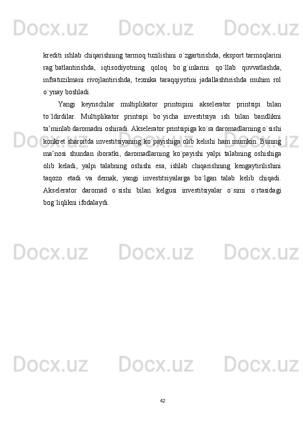 krediti  ishlab  chiqarishning tarmoq tuzilishini  o`zgartirishda, eksport  tarmoqlarini
rag`batlantirishda,   iqtisodiyotning   qoloq   bo`g`inlarini   qo`llab   quvvatlashda,
infratuzilmani   rivojlantirishda,   texnika   taraqqiyotini   jadallashtirishda   muhim   rol
o`ynay boshladi.
Yangi   keynschilar   multiplikator   printsipini   akselerator   printsipi   bilan
to`ldirdilar.   Multiplikator   printsipi   bo`yicha   investitsiya   ish   bilan   bandlikni
ta’minlab daromadni oshiradi. Akselerator printsipiga ko`ra daromadlarning o`sishi
konkret sharoitda investitsiyaning ko`payishiga olib kelishi  ham mumkin. Buning
ma’nosi   shundan   iboratki,   daromadlarning   ko`payishi   yalpi   talabning   oshishiga
olib   keladi,   yalpi   talabning   oshishi   esa,   ishlab   chiqarishning   kengaytirilishini
taqozo   etadi   va   demak,   yangi   investitsiyalarga   bo`lgan   talab   kelib   chiqadi.
Akselerator   daromad   o`sishi   bilan   kelgusi   investitsiyalar   o`simi   o`rtasidagi
bog`liqlikni ifodalaydi.
42 