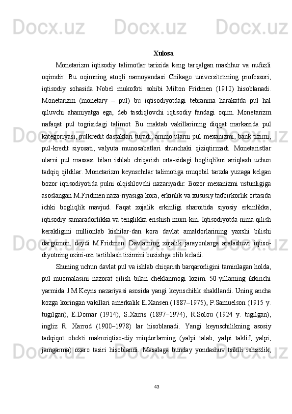 Xulosa
Monetarizm   iqtisodiy   talimotlar   tarixida   keng   tarqalgan   mashhur   va   nufuzli
oqimdir.   Bu   oqimning   atoqli   namoyandasi   Chikago   universitetining   professori,
iqtisodiy   sohasida   Nobel   mukofoti   sohibi   Milton   Fridmen   (1912)   hisoblanadi.
Monetarizm   (monetary   –   pul)   bu   iqtisodiyotdagi   tebranma   harakatda   pul   hal
qiluvchi   ahamiyatga   ega,   deb   tasdiqlovchi   iqtisodiy   fandagi   oqim.   Monetarizm
nafaqat   pul   togrisidagi   talimot.   Bu   maktab   vakillarining   diqqat   markazida   pul
kategoriyasi, pulkredit dastaklari turadi; ammo ularni pul mexanizmi, bank tizimi,
pul-kredit   siyosati,   valyuta   munosabatlari   shunchaki   qiziqtirmadi.   Monetaristlar
ularni   pul   massasi   bilan   ishlab   chiqarish   orta-sidagi   bogliqlikni   aniqlash   uchun
tadqiq   qildilar.   Monetarizm   keynschilar   talimotiga   muqobil   tarzda   yuzaga   kelgan
bozor   iqtisodiyotida   pulni   olqishlovchi   nazariyadir.   Bozor   mexanizmi   ustunligiga
asoslangan M.Fridmen naza-riyasiga kora, erkinlik va xususiy tadbirkorlik ortasida
ichki   bogliqlik   mavjud.   Faqat   xojalik   erkinligi   sharoitida   siyosiy   erkinlikka,
iqtisodiy samaradorlikka va tenglikka erishish mum-kin. Iqtisodiyotda nima qilish
kerakligini   millionlab   kishilar-dan   kora   davlat   amaldorlarining   yaxshi   bilishi
dargumon,   deydi   M.Fridmen.   Davlatning   xojalik   jarayonlarga   aralashuvi   iqtiso-
diyotning ozini-ozi tartiblash tizimini buzishga olib keladi. 
Shuning uchun davlat pul va ishlab chiqarish barqarorligini taminlagan holda,
pul   muomalasini   nazorat   qilish   bilan   cheklanmogi   lozim.   50-yillarning   ikkinchi
yarmida J.M.Keyns  nazariyasi  asosida  yangi  keynschilik shakllandi. Uning ancha
kozga koringan vakillari amerkalik E.Xansen (1887–1975), P.Samuelson (1915 y.
tugilgan),   E.Domar   (1914),   S.Xarris   (1897–1974),   R.Solou   (1924   y.   tugilgan),
ingliz   R.   Xarrod   (1900–1978)   lar   hisoblanadi.   Yangi   keynschilikning   asosiy
tadqiqot   obekti   makroiqtiso-diy   miqdorlarning   (yalpi   talab,   yalpi   taklif,   yalpi,
jamgarma)   ozaro   tasiri   hisoblandi.   Masalaga   bunday   yondashuv   tsiklli   ishsizlik,
43 