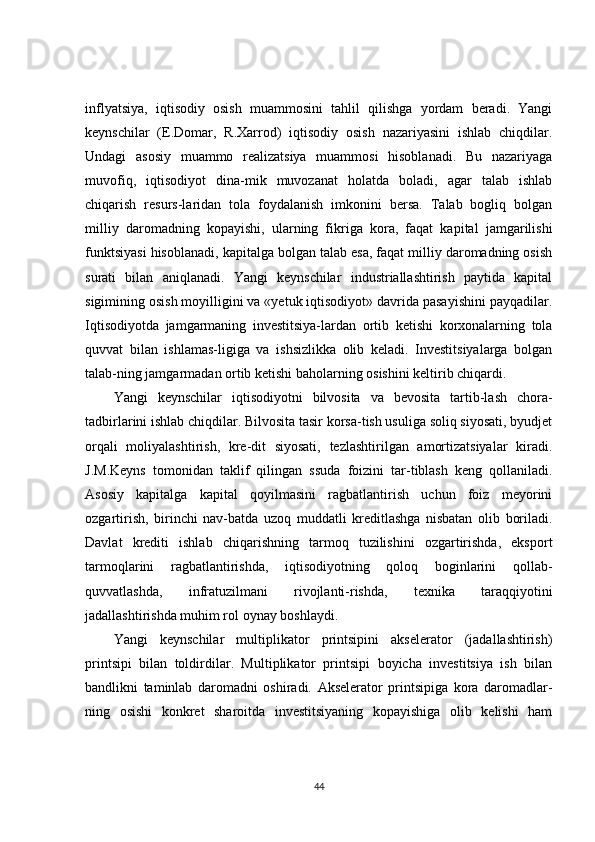 inflyatsiya,   iqtisodiy   osish   muammosini   tahlil   qilishga   yordam   beradi.   Yangi
keynschilar   (E.Domar,   R.Xarrod)   iqtisodiy   osish   nazariyasini   ishlab   chiqdilar.
Undagi   asosiy   muammo   realizatsiya   muammosi   hisoblanadi.   Bu   nazariyaga
muvofiq,   iqtisodiyot   dina-mik   muvozanat   holatda   boladi,   agar   talab   ishlab
chiqarish   resurs-laridan   tola   foydalanish   imkonini   bersa.   Talab   bogliq   bolgan
milliy   daromadning   kopayishi,   ularning   fikriga   kora,   faqat   kapital   jamgarilishi
funktsiyasi hisoblanadi, kapitalga bolgan talab esa, faqat milliy daromadning osish
surati   bilan   aniqlanadi.   Yangi   keynschilar   industriallashtirish   paytida   kapital
sigimining osish moyilligini va «yetuk iqtisodiyot» davrida pasayishini payqadilar.
Iqtisodiyotda   jamgarmaning   investitsiya-lardan   ortib   ketishi   korxonalarning   tola
quvvat   bilan   ishlamas-ligiga   va   ishsizlikka   olib   keladi.   Investitsiyalarga   bolgan
talab-ning jamgarmadan ortib ketishi baholarning osishini keltirib chiqardi. 
Yangi   keynschilar   iqtisodiyotni   bilvosita   va   bevosita   tartib-lash   chora-
tadbirlarini ishlab chiqdilar. Bilvosita tasir korsa-tish usuliga soliq siyosati, byudjet
orqali   moliyalashtirish,   kre-dit   siyosati,   tezlashtirilgan   amortizatsiyalar   kiradi.
J.M.Keyns   tomonidan   taklif   qilingan   ssuda   foizini   tar-tiblash   keng   qollaniladi.
Asosiy   kapitalga   kapital   qoyilmasini   ragbatlantirish   uchun   foiz   meyorini
ozgartirish,   birinchi   nav-batda   uzoq   muddatli   kreditlashga   nisbatan   olib   boriladi.
Davlat   krediti   ishlab   chiqarishning   tarmoq   tuzilishini   ozgartirishda,   eksport
tarmoqlarini   ragbatlantirishda,   iqtisodiyotning   qoloq   boginlarini   qollab-
quvvatlashda,   infratuzilmani   rivojlanti-rishda,   texnika   taraqqiyotini
jadallashtirishda muhim rol oynay boshlaydi. 
Yangi   keynschilar   multiplikator   printsipini   akselerator   (jadallashtirish)
printsipi   bilan   toldirdilar.   Multiplikator   printsipi   boyicha   investitsiya   ish   bilan
bandlikni   taminlab   daromadni   oshiradi.   Akselerator   printsipiga   kora   daromadlar-
ning   osishi   konkret   sharoitda   investitsiyaning   kopayishiga   olib   kelishi   ham
44 