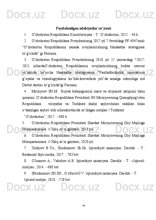 Foydalanilgan adabiyotlar ro‘yxati
1. O‘zbekiston Respublikasi Konstitutsiyasi - T.: O‘zbekiston, 2022. - 46 b. 
2. O‘zbekiston Respublikasi Prezidentining 2017 yil 7 fevraldagi PF-4947sonli
“O‘zbekiston   Respublikasini   yanada   rivojlantirishning   Harakatlar   strategiyasi
to‘g‘risida” gi Farmoni. 
3. O‘zbekiston   Respublikasi   Prezidentining   2018   yil   22   yanvardagi   "2017-
2021   yillardaO‘zbekiston   Respublikasini   rivojlantirishning   beshta   ustuvor
yo‘nalishi   bo‘yicha   Harakatlar   strategiyasini   "Faoltadbirkorlik,   innovatsion
g‘oyalar   va   texnologiyalarni   ko‘llab-kuvvatlash   yili"da   amalga   oshirishga   oid
Davlat dasturi to‘g‘risida"gi Farmoni. 
4. Mirziyoev   SH.M.     Buyuk   kelajagimizni   mard   va   oliyjanob   xalqimiz   bilan
quramiz. O‘zbekiston Respublikasi Prezidenti SH.Mirziyoevning Qoraqalpog‘iston
Respublikasi,     viloyatlar   va   Toshkent   shahri   saylovchilari   vakillari   bilan
o‘tkazilgan saylov oldi uchrashuvlarida so‘zlagan nutqlari / Toshkent: 
“O‘zbekiston”, 2017. - 488 b. 
5. O‘zbekiston   Respublikasi   Prezidenti   Shavkat   Mirziyoevning   Oliy   Majlisga
Murojaatnomasi  // Xalq so‘zi gazetasi, 2018 yil. 
6. O‘zbekiston   Respublikasi   Prezidenti   Shavkat   Mirziyoevning   Oliy   Majlisga
Murojaatnomasi  // Xalq so‘zi gazetasi, 2020 yil. 
7. Xodiyev   B . Yu .,   Shodmonov   Sh . Sh .   Iqtisodiyot   nazariyasi .   Darslik.   -   T.:
Barkamol fayz-media, 2017. - 783 bet. 
8. O‘lmasov   A.,   Vahobov   A.B.   Iqtisodiyot   nazariyasi.   Darslik.   -   T.:   «Iqtisod-
moliya», 2014. - 480 bet. 
9. SHodmonov SH.SH., G‘ofurovU.V. Iqtisodiyot nazariyasi. Darslik. - T.: 
Iqtisod-moliya, 2010. - 728 bet. 
46 