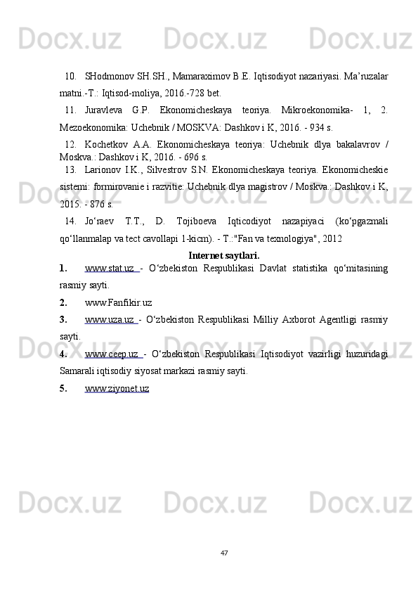 10. SHodmonov SH.SH., Mamaraximov B.E. Iqtisodiyot nazariyasi. Ma’ruzalar
matni.-T.: Iqtisod-moliya, 2016.-728 bet. 
11. Juravleva   G.P.   Ekonomicheskaya   teoriya.   Mikroekonomika-   1,   2.
Mezoekonomika: Uchebnik / MOSKVA: Dashkov i K, 2016. - 934 s. 
12. Kochetkov   A.A.   Ekonomicheskaya   teoriya:   Uchebnik   dlya   bakalavrov   /
Moskva.: Dashkov i K, 2016. - 696 s. 
13. Larionov   I.K.,   Silvestrov   S.N.   Ekonomicheskaya   teoriya.   Ekonomicheskie
sistemi: formirovanie i razvitie: Uchebnik dlya magistrov / Moskva.: Dashkov i K,
2015. - 876 s. 
14. Jo‘raev   T.T.,   D.   Tojiboeva   Iqticodiyot   nazapiyaci   (ko‘pgazmali
qo‘llanmalap va tect cavollapi 1-kicm). - T.:"Fan va texnologiya", 2012 
Internet saytlari. 
1. www.stat.uz      -   O‘zbekiston   Respublikasi   Davlat   statistika   qo‘mitasining
rasmiy sayti. 
2. www.Fanfikir.uz
3. www.uza.uz      -   O‘zbekiston   Respublikasi   Milliy   Axborot   Agentligi   rasmiy
sayti. 
4. www.ceep.uz      -   O‘zbekiston   Respublikasi   Iqtisodiyot   vazirligi   huzuridagi
Samarali iqtisodiy siyosat markazi rasmiy sayti. 
5. www.ziyonet.uz     
 
 
47 