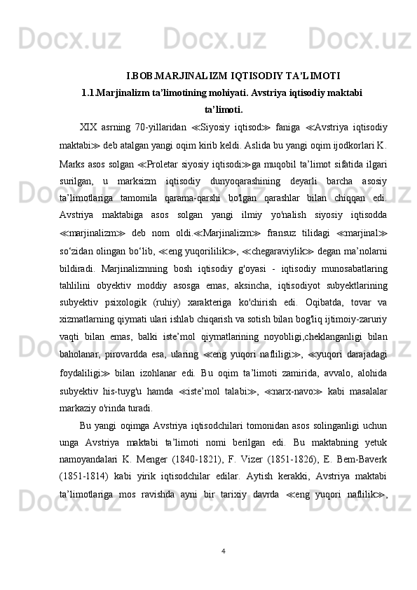 I.BOB.MARJINALIZM IQTISODIY TA’LIMOTI
1.1.Marjinalizm ta’limotining mohiyati. Avstriya iqtisodiy maktabi 
ta’limoti.
XIX   asrning   70-yillaridan   ≪ Siyosiy   iqtisod ≫   faniga   ≪ Avstriya   iqtisodiy
maktabi ≫  deb atalgan yangi oqim kirib keldi. Aslida bu yangi oqim ijodkorlari K.
Marks asos  solgan   ≪ Proletar siyosiy  iqtisodi ≫ ga muqobil  ta’limot  sifatida ilgari
surilgan,   u   marksizm   iqtisodiy   dunyoqarashining   deyarli   barcha   asosiy
ta’limotlariga   tamomila   qarama-qarshi   bo'lgan   qarashlar   bilan   chiqqan   edi.
Avstriya   maktabiga   asos   solgan   yangi   ilmiy   yo'nalish   siyosiy   iqtisodda
≪ marjinalizm ≫   deb   nom   oldi. ≪ Marjinalizm ≫   fransuz   tilidagi   ≪ marjinal ≫
so‘zidan olingan bo‘lib,   ≪ eng yuqorililik ≫ ,   ≪ chegaraviylik ≫   degan ma’nolarni
bildiradi.   Marjinalizmning   bosh   iqtisodiy   g'oyasi   -   iqtisodiy   munosabatlaring
tahlilini   obyektiv   moddiy   asosga   emas,   aksincha,   iqtisodiyot   subyektlarining
subyektiv   psixologik   (ruhiy)   xarakteriga   ko'chirish   edi.   Oqibatda,   tovar   va
xizmatlarning qiymati ulari ishlab chiqarish va sotish bilan bog'liq ijtimoiy-zaruriy
vaqti   bilan   emas,   balki   iste’mol   qiymatlarining   noyobligi,cheklanganligi   bilan
baholanar,   pirovardda   esa,   ularing   ≪ eng   yuqori   nafliligi ≫ ,   ≪ yuqori   darajadagi
foydaliligi ≫   bilan   izohlanar   edi.   Bu   oqim   ta’limoti   zamirida,   avvalo,   alohida
subyektiv   his-tuyg'u   hamda   ≪ iste’mol   talabi ≫ ,   ≪ narx-navo ≫   kabi   masalalar
markaziy o'rinda turadi. 
Bu   yangi   oqimga   Avstriya   iqtisodchilari   tomonidan   asos   solinganligi   uchun
unga   Avstriya   maktabi   ta’limoti   nomi   berilgan   edi.   Bu   maktabning   yetuk
namoyandalari   K.   Menger   (1840-1821),   F.   Vizer   (1851-1826),   E.   Bem-Baverk
(1851-1814)   kabi   yirik   iqtisodchilar   edilar.   Aytish   kerakki,   Avstriya   maktabi
ta’limotlariga   mos   ravishda   ayni   bir   tarixiy   davrda   ≪ eng   yuqori   naflilik ≫ ,
4 