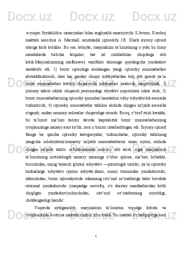 ≪ yuqori foydalilik ≫   nazariyalari bilan angliyalik nazariyotchi S.Jevons, Kembrij
maktabi   asoschisi   A.   Marshall,   amerikalik   iqtisodchi   J.B.   Klark   siyosiy   iqtisod
olariga   kirib   keldilar.  Bu   esa,   tabiiyki,   marjinalizm   ta’limotining  u   yoki   bu   ilmiy
masalalarda   turlicha   talqinlar,   har   xil   izohlarbilan   chiqishiga   olib
keldi.Marjinalizmning   mafkuraviy   vazifalari   doirasiga   quyidagicha   yondashuv
xarakterli   edi:   1)   bozor   iqtisodiga   asoslangan   yangi   iqtisodiy   munosabatlari
abstraktlashtirish,   ulari   har   qanday   chuqur   ziddiyatlardan   holi   deb   qarash   ya’ni
bozor   munosabatlari   keltirib   chiqaruvchi   ziddiyatlari   yashirish,   xaspo'shlash;   2)
ijtimoiy   takror   ishlab   chiqarish   jarayonidagi   obyektiv   inqirozlarni   inkor   etish;   3)
bozor munosabatlarining iqtisodiy qonunlari harakatini ruhiy subyektivlik asnosida
tushuntirish;   4)   iqtisodiy   munosabatlar   tahlilini   alohida   olingan   xo'jalik   asnosida
o'rganib, undan umumiy xulosalar chiqarishga urinish. Biroq, e’tirof etish kerakki,
bu   ta’limot   ma’lum   tarixiy   davrda   kapitalistik   bozor   munosabatlarining
rivojlanishiga nazariy asos bo'ldi, zero u bozori ideallashtirgan edi. Siyosiy iqtisod
faniga   bir   qancha   iqtisodiy   kategoriyalar,   tushunchalar,   iqtisodiy   tahlilning
yangicha   uslubiyatini(ommaviy   xo'jalik   munosabatlarini   emas,   ayrim,   alohida
olingan   xo'jalik   tahlili   ≪ Robinzonada   usuli ≫ )   olib   kirdi.   Agar   marjinalizm
ta’limotining   metodologik   nazariy   zaminiga   e’tibor   qilinsa,   ma’lum   bo'ladiki,
birinchidan, uning tayanch g'oyasi  subyektiv —psixologik usuldir, ya’ni iqtisodiy
hodisalarga   subyektiv   (ayrim   subyekt,shaxs,   inson)   tomonidan   yondashuvidir;
ikkinchidan,   bozor   iqtisodiyotida   odamning   iste’mol   ne’matlariga   baho   berishda
ratsional   yondashuvidir   (maqsadga   muvofiq,   o'z   shaxsiy   manfaatlaridan   kelib
chiqilgan   yondashuv)uchinchidan,   iste’mol   ne’matlarining   noyobligi,
cheklanganligi hamdir. 
Yuqorida   aytilganidek,   marjinalizm   ta’limotini   vujudga   kelishi   va
rivojlanishida Avstriya maktabi muhim o'rin tutadi .Bu maktab o'z tadqiqotiga asos
5 