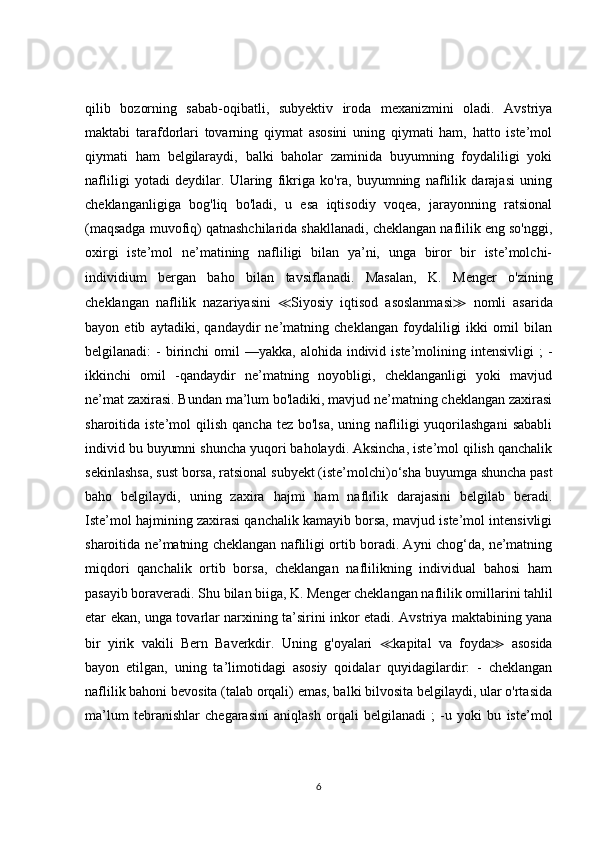 qilib   bozorning   sabab-oqibatli,   subyektiv   iroda   mexanizmini   oladi.   Avstriya
maktabi   tarafdorlari   tovarning   qiymat   asosini   uning   qiymati   ham,   hatto   iste’mol
qiymati   ham   belgilaraydi,   balki   baholar   zaminida   buyumning   foydaliligi   yoki
nafliligi   yotadi   deydilar.   Ularing   fikriga   ko'ra,   buyumning   naflilik   darajasi   uning
cheklanganligiga   bog'liq   bo'ladi,   u   esa   iqtisodiy   voqea,   jarayonning   ratsional
(maqsadga muvofiq) qatnashchilarida shakllanadi, cheklangan naflilik eng so'nggi,
oxirgi   iste’mol   ne’matining   nafliligi   bilan   ya’ni,   unga   biror   bir   iste’molchi-
individium   bergan   baho   bilan   tavsiflanadi.   Masalan,   K.   Menger   o'zining
cheklangan   naflilik   nazariyasini   ≪ Siyosiy   iqtisod   asoslanmasi ≫   nomli   asarida
bayon   etib   aytadiki,   qandaydir   ne’matning   cheklangan   foydaliligi   ikki   omil   bilan
belgilanadi:  -  birinchi  omil   —yakka,  alohida individ iste’molining  intensivligi  ;   -
ikkinchi   omil   -qandaydir   ne’matning   noyobligi,   cheklanganligi   yoki   mavjud
ne’mat zaxirasi. Bundan ma’lum bo'ladiki, mavjud ne’matning cheklangan zaxirasi
sharoitida iste’mol   qilish  qancha  tez bo'lsa,   uning nafliligi   yuqorilashgani   sababli
individ bu buyumni shuncha yuqori baholaydi. Aksincha, iste’mol qilish qanchalik
sekinlashsa, sust borsa, ratsional subyekt (iste’molchi)o‘sha buyumga shuncha past
baho   belgilaydi,   uning   zaxira   hajmi   ham   naflilik   darajasini   belgilab   beradi.
Iste’mol hajmining zaxirasi qanchalik kamayib borsa, mavjud iste’mol intensivligi
sharoitida ne’matning cheklangan nafliligi ortib boradi. Ayni chog‘da, ne’matning
miqdori   qanchalik   ortib   borsa,   cheklangan   naflilikning   individual   bahosi   ham
pasayib boraveradi. Shu bilan biiga, K. Menger cheklangan naflilik omillarini tahlil
etar ekan, unga tovarlar narxining ta’sirini inkor etadi. Avstriya maktabining yana
bir   yirik   vakili   Bern   Baverkdir.   Uning   g'oyalari   ≪ kapital   va   foyda ≫   asosida
bayon   etilgan,   uning   ta’limotidagi   asosiy   qoidalar   quyidagilardir:   -   cheklangan
naflilik bahoni bevosita (talab orqali) emas, balki bilvosita belgilaydi, ular o'rtasida
ma’lum   tebranishlar   chegarasini   aniqlash   orqali   belgilanadi   ;   -u   yoki   bu   iste’mol
6