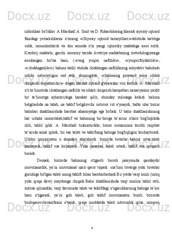 izdoshlari bo'ldilar. A Marshall A. Smit va D. Rikardolaring klassik siyosiy iqtisod
fanidagi   yo'nalishlarini   o'zining   ≪ Siyosiy   iqtisod   tamoyillari ≫ kitobida   tartibga
soldi,   umumlashtirdi   va   shu   asnoda   o'zi   yangi   iqtisodiy   maktabga   asos   soldi.
Kembrij   maktabi,   garchi   umumiy   tarzda   Avstriya   maktabining   metodologiyasiga
asoslangan   bo'lsa   ham,   ( ≪ eng   yuqori   naflilik ≫ ,   ≪ yuqorifoydalilik ≫ ,
≪ cheklaganlik ≫ ) bahoni tahlil etishda cheklangan naflilikning subyektiv baholash
uslubi   ustuvorligini   rad   etdi;   shuningdek,   ≪ bahoning   pirovard   asosi   ishlab
chiqarish hujjatlaridir ≫   degan klassik iqtisod g'oyasidan voz kechdi. A. Marshall
o'z ta’limotida cheklangan naflilik va ishlab chiqarish harajatlari nazariyasini yaxlit
bir   ta’limotga   aylantirishga   harakat   qilib,   shunday   xulosaga   keladi:   bahoni
belgilashda   na   talab,   na   taklif   belgilovchi   ustuvor   rol   o'ynaydi,   balki   ular   bozor
baholari   shakllanishida   barobar   ahamiyatga   ega   bo'ladi.   U   baho   shakllanishining
har   uchala   unsuritalab,taklif   va   bahoning   bir-biriga   ta’sirini   o'zaro   bog'liqlikda
olib,   tahlil   qildi.   A.   Marshall   tushuntirdiki,   bozor   mexanizmi   kuchli   raqobat
ta’sirida   amal   qiladi,  bu   esa   talab   va  taklifning  bahoga   bog'liqligini   kuchaytiradi.
Ushbu   qonuniyatni   u   shunday   sharxlaydi:   bozorda   tovarlar   bahosi   ortsa,talab
kamayadi,   taklif   esa   ko'payadi.   Yoki   pasaysa,   talab   ortadi,   taklif   esa   qisqarib
boradi.
  Demak,   bozorda   bahoning   o'zgarib   borish   jarayonida   qandaydir
muvozanatlik,   ya’ni   muvozanat   narx   qaror   topadi:   ma’lum   tovarga   yoki   tovarlar
guruhiga bo'lgan talab uning taklifi bilan barobarlashadi.Bu yerda vaqt omili (uzoq
yoki   qisqa   davr)   maydonga   chiqadi.Baho   shakllanishida   vaqt   omilini   tahlil   etib,
xulosa qilinadiki, vaqt davomida talab va taklifdagi o'zgarishlarning bahoga ta’siri
ham   o'zgaradi,   ya’ni   goh   talab,   goh   taklif   muvozanatni   buzib,   bozorda
boshqaruvchivazifasini   o'taydi,   qisqa   muddatda   talab   ustuvorlik   qilsa,   uzoqroq
8 