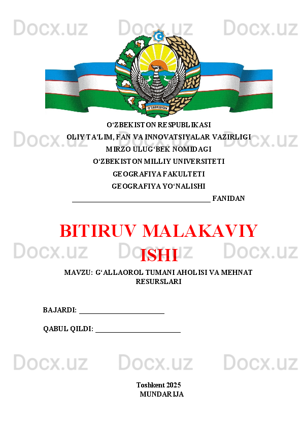 O‘ZBEKISTON RESPUBLIKASI 
OLIY TA’LIM, FAN VA INNOVATSIYALAR VAZIRLIGI
MIRZO ULUG‘BEK NOMIDAGI 
O‘ZBEKISTON MILLIY UNIVERSITETI
GEOGRAFIYA FAKULTETI
GEOGRAFIYA YO‘NALISHI
_______________________________________ FANIDAN
BITIRUV MАLАKАVIY
ISHI
MAVZU: G‘ALLAOROL TUMANI AHOLISI VA MEHNAT
RESURSLARI
BAJARDI: ________________________
QABUL QILDI: ________________________
Toshkent 202 5
M UNDARIJA 