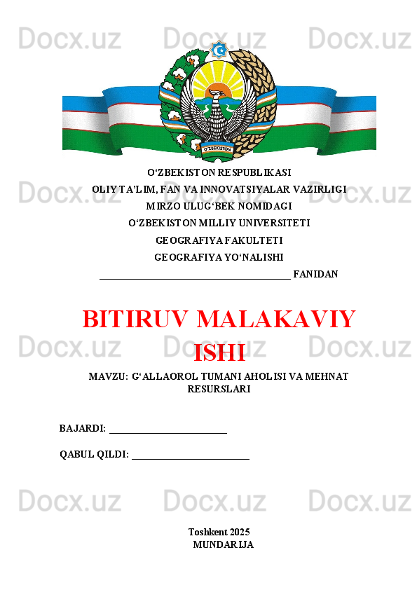 O‘ZBEKISTON RESPUBLIKASI 
OLIY TA’LIM, FAN VA INNOVATSIYALAR VAZIRLIGI
MIRZO ULUG‘BEK NOMIDAGI 
O‘ZBEKISTON MILLIY UNIVERSITETI
GEOGRAFIYA FAKULTETI
GEOGRAFIYA YO‘NALISHI
_______________________________________ FANIDAN
BITIRUV MАLАKАVIY
ISHI
MAVZU: G‘ALLAOROL TUMANI AHOLISI VA MEHNAT
RESURSLARI
BAJARDI: ________________________
QABUL QILDI: ________________________
Toshkent 202 5
M UNDARIJA
