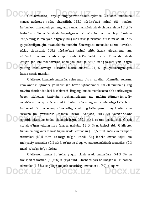 O z   navbatida,   joriy   yilning   yanvar-dekabr   oylarida   G allaorol   tumanidaʼ ʼ
sanoat   mahsuloti   ishlab   chiqarilishi   133,1   mlrd.so mni   tashkil   etib,   mazkur	
ʼ
ko rsatkich Jizzax viloyatining jami sanoat mahsuloti ishlab chiqarilishida 111,8 %	
ʼ
tashkil etdi. Tumanda ishlab chiqarilgan sanoat mahsuloti hajmi aholi jon boshiga
785,5 ming.so mni yoki o tgan yilning mos davriga nisbatan o sish sur ati 109,6 %	
ʼ ʼ ʼ ʼ
ga yetkazilganligini kuzatishimiz mumkin. Shuningdek, tumanda iste mol tovarlari	
ʼ
ishlab   chiqarilishi   100,8   mlrd.so mni   tashkil   qilib,   Jizzax   viloyatining   jami	
ʼ
iste mol   tovarlari   ishlab   chiqarilishida   4,4%   tashkil   etdi.   Tumanda   ishlab	
ʼ
chiqarilgan   iste mol   tovarlari   aholi   jon   boshiga   594,4   ming.so mni   yoki   o tgan	
ʼ ʼ ʼ
yilning   mos   davriga   nisbatan   o sish   sur ati   104,1%   ga   yetkazilganligini	
ʼ ʼ
kuzatishimiz mumkin. 
G allaorol tumanida xizmatlar sohasining o sish suratlari. Xizmatlar sohasini	
ʼ ʼ
rivojlantirish   ijtimoiy   yo naltirilgan   bozor   iqtisodiyotini   shakllantirishning   eng	
ʼ
muhim shartlaridan biri hisoblanadi. Bugungi kunda mamlakatda olib borilayotgan
bozor   islohotlari   jamiyatni   rivojlantirishning   eng   muhim   ijtimoiy-iqtisodiy
vazifalarini   hal   qilishda   xizmat   ko rsatish   sohasining   rolini   oshirishga   katta   ta sir	
ʼ ʼ
ko rsatadi.   Xizmatlarning   xilma-xilligi   aholining   katta   qismini   hayot   sifatini   va	
ʼ
farovonligini   yaxshilash   imkonini   beradi.   Natijada,   2019   yil   yanvar-dekabr
oylarida   xizmatlar   ishlab   chiqarish   hajmi   250,6   mlrd.   so mni   tashkil   etdi.   O sish	
ʼ ʼ
sur ati   o tgan   yilning   mos   davriga   nisbatan   111,7   %   ni   tashkil   etdi.   G allaorol	
ʼ ʼ ʼ
tumanida eng katta xizmat hajmi savdo xizmatlari (103,5 mlrd. so m) va transport	
ʼ
xizmatlari   (80,0   mlrd.   so m)ga   to g ri   keladi.   Eng   kichik   xizmat   hajmi   esa	
ʼ ʼ ʼ
moliyaviy xizmatlar (0,2 mlrd. so m) va aloqa va axborotlashtirish xizmatlari (0,2	
ʼ
mlrd. so m)ga to g ri keladi. 	
ʼ ʼ ʼ
G allaorol   tumani   bo yicha   yuqori   ulush   savdo   xizmatlari
ʼ ʼ     (41,3   %)   va
transport xizmatlari (31,9 %)da qayd etildi. Uncha yuqori bo lmagan ulush boshqa	
ʼ
xizmatlar (1,8 %), sog liqni saqlash sohasidagi xizmatlar (1,2%), aloqa va 	
ʼ
12 