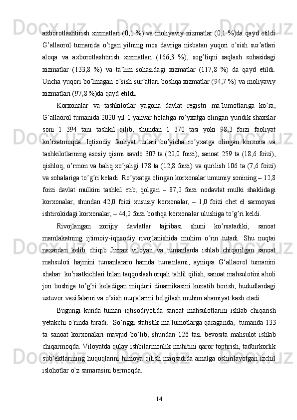 axborotlashtirish xizmatlari (0,1 %) va moliyaviy xizmatlar (0,1 %)da qayd etildi
G allaorol   tumanida   o tgan   yilning   mos   davriga   nisbatan   yuqori   o sish   sur atlariʼ ʼ ʼ ʼ
aloqa   va   axborotlashtirish   xizmatlari   (166,3   %),   sog liqni   saqlash   sohasidagi	
ʼ
xizmatlar   (133,8   %)   va   ta lim   sohasidagi   xizmatlar   (117,8   %)   da   qayd   etildi.	
ʼ
Uncha yuqori bo lmagan o sish sur atlari boshqa xizmatlar (94,7 %) va moliyaviy	
ʼ ʼ ʼ
xizmatlari (97,8 %)da qayd etildi. 
Korxonalar   va   tashkilotlar   yagona   davlat   registri   ma lumotlariga   ko ra,	
ʼ ʼ
G allaorol tumanida 2020 yil 1 yanvar holatiga ro yxatga olingan yuridik shaxslar	
ʼ ʼ
soni   1   394   tani   tashkil   qilib,   shundan   1   370   tasi   yoki   98,3   foizi   faoliyat
ko rsatmoqda.   Iqtisodiy   faoliyat   turlari   bo yicha   ro yxatga   olingan   korxona   va
ʼ ʼ ʼ
tashkilotlarning asosiy qismi savdo 307 ta (22,0 foizi), sanoat 259 ta (18,6 foizi),
qishloq, o rmon va baliq xo jaligi 178 ta (12,8 foizi) va qurilish 106 ta (7,6 foizi)	
ʼ ʼ
va sohalariga to g ri keladi. Ro yxatga olingan korxonalar umumiy sonining – 12,8	
ʼ ʼ ʼ
foizi   davlat   mulkini   tashkil   etib,   qolgan   –   87,2   foizi   nodavlat   mulki   shaklidagi
korxonalar,   shundan   42,0   foizi   xususiy   korxonalar,   –   1,0   foizi   chet   el   sarmoyasi
ishtirokidagi korxonalar, – 44,2 foizi boshqa korxonalar ulushiga to g ri keldi.	
ʼ ʼ
Rivojlangan   xorijiy   davlatlar   tajribasi   shuni   ko rsatadiki,   sanoat	
ʼ
mamlakatning   ijtimoiy-iqtisodiy   rivojlanishida   muhim   o rin   tutadi.   Shu   nuqtai	
ʼ
nazardan   kelib   chiqib   Jizzax   viloyati   va   tumanlarda   ishlab   chiqarilgan   sanoat
mahsuloti   hajmini   tumanlararo   hamda   tumanlarni,   ayniqsa   G‘allaorol   tumanini
shahar    ko rsatkichlari bilan taqqoslash orqali tahlil qilish, sanoat mahsulotini aholi	
ʼ
jon   boshiga   to g ri   keladigan   miqdori   dinamikasini   kuzatib   borish,   hududlardagi	
ʼ ʼ
ustuvor vazifalarni va o sish nuqtalarini belgilash muhim ahamiyat kasb etadi.	
ʼ
Bugungi   kunda   t uman   iqtisodiyotida   sanoat   mahsulotlari ni   ishlab   chiqarish
yetakchi o’rinda turadi.     So’nggi statistik ma’lumotlarga qaraganda,     tumanda 133
ta   sanoat   korxonalari   mavjud   bo’lib,   shundan   126   tasi   bevosita   mahsulot   ishlab
chiqarmoqda. Viloyatda qulay ishbilarmonlik muhitini qaror toptirish, tadbirkorlik
sub’ektlarining huquqlarini himoya qilish maqsadida  amalga oshirilayotgan izchil
islohotlar o’z samarasini bermoqda.
14 