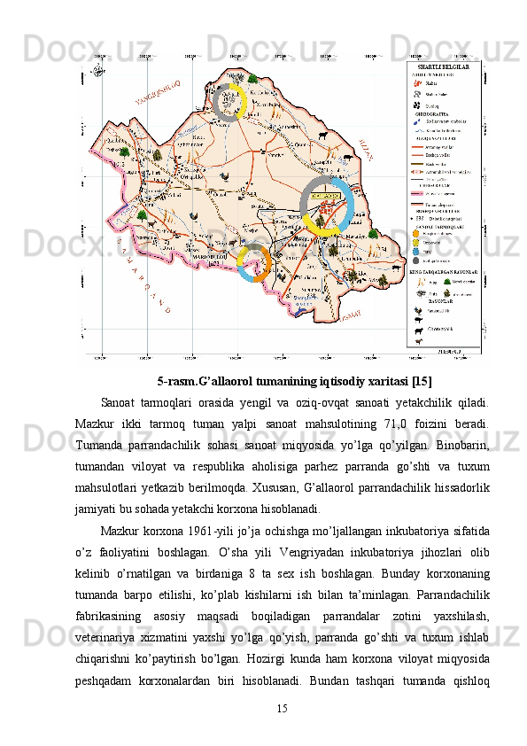 5-rasm.G’allaorol tumanining iqtisodiy xaritasi [15]
Sanoat   tarmoqlari   orasida   yengil   va   oziq-ovqat   sanoati   yetakchilik   qiladi.
Mazkur   ikki   tarmoq   tuman   yalpi   sanoat   mahsulotining   71,0   foizini   beradi.
T uman da   parrandachilik   sohasi   sanoat   miqyosida   yo’lga   qo’yilgan.   Binobarin,
tumandan   viloyat   va   respublika   aholi si ga   par h ez   parranda   go’shti   va   tuxum
mahsulotlari   yetkazib   beri lmoqda.   Xususan,   G’allaorol   parrandachilik   h issadorlik
jamiyati  bu sohada yetakchi korxona hisoblanadi. 
Mazkur   korxona 1961 - yil i   jo’ja ochi shga mo’ljallangan   inkubatoriya   sifatida
o’z   faoliyatini   boshlagan.   O’sha   yili   Vengriyadan   inkubatoriya   jihozlari   olib
kelinib   o’rnatilgan   va   birdaniga   8   ta   s ex   ish   boshla ga n .   Bunday   korxonaning
tumanda   barpo   etilishi ,   ko’p lab   kishilar ni   ish   bilan   ta ’ minla gan .   Parrandachilik
fabrikasining   asosiy   maqsadi   boqiladigan   parrandalar   zotini   yaxshilash,
veterinariya   xizmatini   yaxshi   yo’lga   qo’yish,   parranda   go’shti   va   tuxum   ishlab
chiqarishni   ko’paytirish   bo’lgan.   Hozirgi   kunda   ham   korxona   viloyat   miqyosida
peshqadam   korxonalardan   biri   hisoblanadi.   Bundan   tashqari   tumanda   qishloq
15 