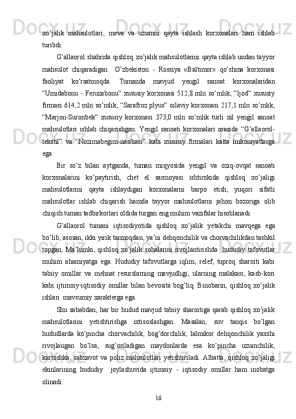 xo’jalik   mahsulotlari,   meva   va   uzumni   qayta   ishlash   korxonalari   ham   ishlab
turibdi.
G’allaorol shahrida qishloq xo’jalik mahsulotlarini qayta ishlab undan tayyor
mahsulot   chiqaradigan     O’zbekiston   -   Rossiya   «Baltimor»   qo’shma   korxonasi
faoliyat   ko’rsatmoqda.   Tumanda   mavjud   yengil   sanoat   korxonalaridan
“Umidabonu   -   Feruzabonu” xususiy korxonasi   51 2,8 mln so’mlik, “Ijod” xususiy
firmasi   61 4,2 mln   so’mlik, “Sarafroz plyus” oilaviy korxonasi   2 17,1 mln   so’mlik,
“Marjon-Suronbek”   xususiy   korxonasi   3 73,0   mln   so’mlik   turli   xil   yengil   sanoat
mahsulotlari   ishlab   chiqarishgan.   Yengil   sanoati   korxonalari   orasida   “ G’ allaorol-
tekstil”   va   “Nozimabegim-nasibasi”   kabi   xususiy   firmalari   katta   imkoniyatlarga
ega.   
Bir   so’z   bilan   aytganda,   tuman   miqyosida   ye ngil   va   oziq-ovqat   sanoat i
korxonalarini   ko’paytirish,   chet   el   sarmoyasi   ishtirokida   qishloq   xo’jaligi
mahsulotlarini   qayta   ishlaydigan   korxonalarni   barpo   etish,   yuqori   sifat li
mahsulotlar   ishlab   chiqarish   hamd a   tayyor   mahsulotlarni   jahon   bozoriga   olib
chiqish  tuman  tadbirkorlari oldida turgan eng muhim vazifalar hisoblanadi. 
G’allaorol   t uman i   iqtisodiyotida   qishloq   xo’jali k   ye takchi   mavqega   ega
bo’lib,  asosan ,  ikki yirik tarmoqdan, ya ’ ni dehqonchilik va chorvachilikda n  tashkil
topgan.   Ma’lumki,   qishloq   xo’jalik   sohalarini   rivojlantirishda     hududiy   tafovutlar
muhim   ahamiyatga   ega.   Hududiy   tafovutlarga   iqlim,   relef,   tuproq   sharoiti   kabi
tabiiy   omillar   va   mehnat   resurslarning   mavjudligi,   ularning   malakasi,   kasb-kori
kabi   ijtimoiy-iqtisodiy   omillar   bilan   bevosita   bog’liq.   Binobarin,   q ishloq   xo’jali k
ishlari  mavsumiy xarakterga ega.  
Shu sababdan,  har  bir  hudud mavjud tabiiy sharoitiga qarab qishloq xo’jalik
mahsulotlarini   yetishtirishga   ixtisoslashgan.   Masalan,   suv   tanqis   bo’lgan
hududlarda   ko’pincha   chorvachilik,   bog’dorchilik,   lalmikor   dehqonchilik   yaxshi
rivojlangan   bo’lsa,   sug’oriladigan   maydonlarda   esa   ko’pincha   uzumchilik,
kartoshka ,   sabzavot   va   poliz   mahsulotlari   yetishtiriladi.   Albatta,   q ishloq   xo’jaligi
ekinlarining   hududiy     joylash uvida   ijtimoiy   -   iqtisodiy   omillar   ham   inobatga
olinadi . 
16 