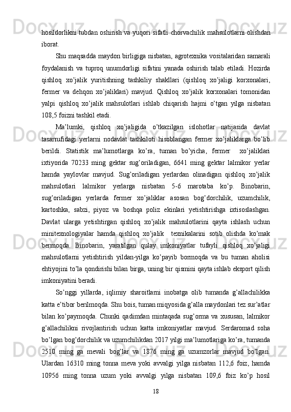 hosildorli kni tubdan oshirish   va   yuqori sifatli   chorvachilik mahsul otlarni olishdan
iborat.  
Shu maqsadda maydon birligiga   nisbatan,   agrotexnika vositalaridan samarali
foydalanish   va   tuproq   unumdorligi   sifatini   yanada   oshirish   talab   etiladi.   Hozirda
qishloq   xo’jalik   yuritishning   tashkiliy   shakllari   (qishloq   xo’jaligi   korxonalari,
fermer   va   dehqon   xo’jaliklari)   mavjud.   Qishloq   xo’jalik   korxonalari   tomonidan
yalpi   qishloq   xo’jalik   mahsulotlari   ishlab   chiqarish   hajmi   o’tgan   yilga   nisbatan
1 08 ,5 foiz n i t ashkil etadi . 
Ma’lumki,   qishloq   xo’jaligida   o’tkazilgan   islohotlar   natijasida   davlat
tasarrufidagi   yerlarni   nodavlat   tashkiloti   hisoblangan   fermer   xo’jaliklarga   bo’lib
berildi.   Statistik   ma’lumotlarga   ko’ra,   tuman   bo’yicha,   fermer     xo’jaliklari
ixtiyorida   70233   ming   gektar   sug’oriladigan,   6641   ming   gektar   lalmikor   yerlar
hamda   yaylovlar   mavjud.   Sug’oriladigan   yerlardan   olinadigan   qishloq   xo’jalik
mahsulotlari   lalmikor   yerlarga   nisbatan   5-6   marotaba   ko’p.   Binobarin,
sug’oriladigan   yerlarda   fermer   xo’jaliklar   asosan   bog’dorchilik,   uzumchilik,
kartoshka,   sabzi,   piyoz   va   boshqa   poliz   ekinlari   yetishtirishga   ixtisoslashgan.
Davlat   ularga   yetish tirgan   qishloq   xo’jalik   mahsulotlarini   qayta   ishlash   uchun
minitex nologiyalar   hamda   qishloq   xo’jalik     texnikalarini   sotib   olishda   ko’mak
bermoqda.   Binobarin,   yaratilgan   qulay   imkoniyatlar   tufayli   qishloq   xo’jaligi
mahsulotlarni   yetishtirish   yildan-yilga   ko’payib   bormoqda   va   bu   tuman   aholisi
ehtiyojini to’la qondirishi bilan birga, uning bir qismini qayta ishlab eksport qilish
imkoniyatini beradi.
So’nggi   yillarda,   iqlimiy   sharoitlarni   inobatga   olib   tumanda   g’allachilikka
katta e’tibor berilmoqda. Shu bois, tuman miqyosida g’alla maydonlari tez sur’atlar
bilan   ko’paymoqda.   Chunki   qadimdan   mintaqada   sug’orma   va   xususan,   lalmikor
g’allachilikni   rivojlantirish   uchun   katta   imkoniyatlar   mavjud.   Serdaromad   soha
bo’lgan bog’dorchilik va uzumchilikdan 2017 yilgi ma’lumotlariga ko’ra, tumanda
2510   ming   ga   mevali   bog’lar   va   1876   ming   ga   uzumzorlar   mavjud   bo’lgan.
Ulardan   16310   ming   tonna   meva   yoki   avvalgi   yilga   nisbatan   112,6   foiz,   hamda
10956   ming   tonna   uzum   yoki   avvalgi   yilga   nisbatan   109,6   foiz   ko’p   hosil
18 