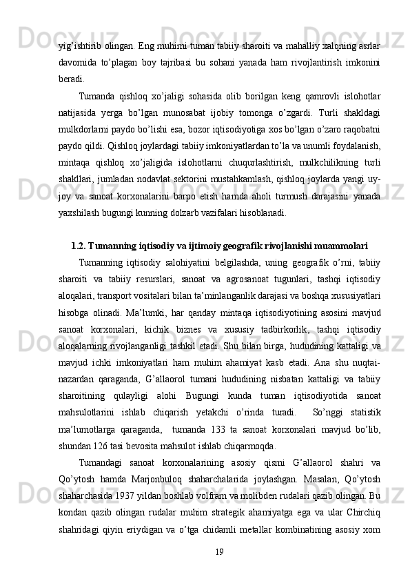 yig’ishtirib olingan. Eng muhimi tuman tabiiy sharoiti va mahalliy xalqning asrlar
davomida   to’plagan   boy   tajribasi   bu   sohani   yanada   ham   rivojlantirish   imkonini
beradi.  
Tumanda   qishloq   xo’jaligi   sohasida   olib   borilgan   keng   qamrovli   islohotlar
natijasida   yerga   bo’lgan   munosabat   ijobiy   tomonga   o’zgardi.   Turli   shakldagi
mulkdorlarni paydo bo’lishi esa, bozor iqtisodiyotiga xos bo’lgan o’zaro raqobatni
paydo qildi. Qishloq joylardagi tabiiy imkoniyatlardan to’la va unumli foydalanish,
mintaqa   qishloq   xo’jaligida   islohotlarni   chuqurlashtirish,   mulkchilikning   turli
shakllari, jumladan nodavlat  sektorini  mustahkamlash,  qishloq  joylarda yangi  uy-
joy   va   sanoat   korxonalarini   barpo   etish   hamda   aholi   turmush   darajasini   yanada
yaxshilash bugungi kunning dolzarb vazifalari hisoblanadi.
1.2. Tumanning iqtisodiy va ijtimoiy geografik rivojlanishi muammolari
Tumanning   iqtisodiy   salohiyati ni   belgilash da ,   uning   geografik   o’rni,   tabiiy
sharoiti   va   tabiiy   resurslari,   sanoat   va   agrosanoat   tugunlari,   tashqi   iqtisodiy
aloqalari, transport vositalari bilan ta ’ minlanganlik darajasi va boshqa  x ususiyatlari
hisobga   olinadi.   Ma ’ lumki,   har   qanday   mintaqa   iqtisod iyotining   asosini   mavjud
sanoat   korxonalari,   kichik   biznes   va   xususiy   tadbirkorlik ,   tashqi   iqtisodiy
aloqalar ning rivojlanganligi tashkil  etadi. Shu bilan birga,   hudud ining   katta ligi   va
mavjud   ichki   imkoniyatlari   ham   muhim   ahamiyat   kasb   etadi.   Ana   shu   nuqtai-
nazardan   qaraganda,   G’allaorol   tumani   hududining   nisbatan   kattaligi   va   tabiiy
sharoiti ning   qulayligi   alohi   Bugungi   kunda   t uman   iqtisodiyotida   sanoat
mahsulotlari ni   ishlab   chiqarish   yetakchi   o’rinda   turadi.     So’nggi   statistik
ma’lumotlarga   qaraganda,     tumanda   133   ta   sanoat   korxonalari   mavjud   bo’lib,
shundan 126 tasi  bevosita mahsulot ishlab chiqarmoqda.   
Tumandagi   sanoat   korxonalarining   asosiy   qismi   G’allaorol   shahri   va
Qo’ytosh   hamda   Marjonbuloq   shaharchalarida   joylashgan.   Masalan,   Qo’ytosh
shaharchasida 1937 yildan boshlab volfram va molibden rudalari qazib olingan. Bu
kondan   qazib   olingan   rudalar   muhim   strategik   ahamiyatga   ega   va   ular   Chirchiq
shahridagi   qiyin   eriydigan   va   o’tga   chidamli   metallar   kombinatining   asosiy   xom
19 