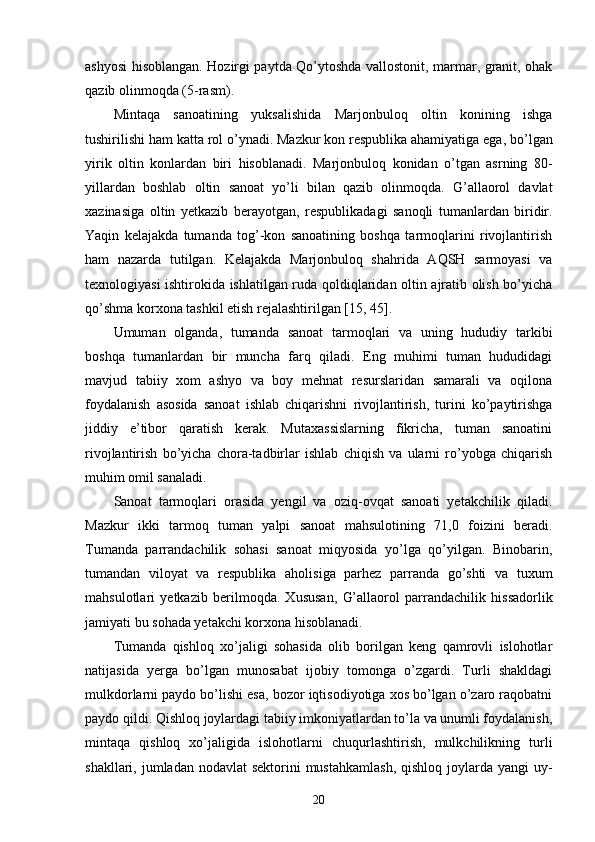 ashyosi hisoblangan. Hozirgi paytda Qo’ytoshda vallostonit, marmar, granit, ohak
qazib olinmoqda  (5-rasm) . 
Mintaqa   s anoat i ning   yuksalishida   Marjonbuloq   oltin   konining   ishga
tushirilishi ham  katta  rol o’ynadi.  Mazkur  kon respublika ahamiyatiga ega ,  bo’lgan
yirik   oltin   konlardan   biri   hisoblanadi.   Marjonbuloq   konidan   o’ tgan   asrning   80 -
yillardan   b oshlab   oltin   sanoat   yo’li   bilan   qazib   oli nmoqda.   G’allaorol   davlat
xazinasiga   oltin   ye tkazib   berayotgan,   respublikadagi   sanoqli   tumanlardan   biridir.
Yaqin   kelajakda   tumanda   tog’-kon   sanoatining   boshqa   tarmoqlarini   rivojlantirish
ham   nazarda   tutilgan.   Kelajakda   Marjonbuloq   shahrida   AQSH   sarmoyasi   va
texnologiyasi ishtirokida ishlatilgan ruda qoldiqlaridan oltin ajratib olish bo’yicha
qo’shma korxona tashkil etish rejalashtirilgan [15, 45].
Umuman   olganda,   tumanda   sanoat   tarmoqlari   va   uning   hududiy   tarkibi
boshqa   tumanlardan   bir   muncha   farq   qiladi.   Eng   muhimi   tuman   hududidagi
mavjud   tabiiy   xom   ashyo   va   boy   mehnat   resurslaridan   samarali   va   oqilona
foydalanish   asosida   sanoat   ishlab   chiqarishni   rivojlantirish,   turini   ko’paytirishga
jiddiy   e’tibor   qaratish   kerak.   Mutaxassislarning   fikricha,   tuman   sanoatini
rivojlantirish   bo’yicha   chora-tadbirlar   ishlab   chiqish   va   ularni   ro’yobga   chiqarish
muhim omil sanaladi.   
Sanoat   tarmoqlari   orasida   yengil   va   oziq-ovqat   sanoati   yetakchilik   qiladi.
Mazkur   ikki   tarmoq   tuman   yalpi   sanoat   mahsulotining   71,0   foizini   beradi.
T uman da   parrandachilik   sohasi   sanoat   miqyosida   yo’lga   qo’yilgan.   Binobarin,
tumandan   viloyat   va   respublika   aholi si ga   par h ez   parranda   go’shti   va   tuxum
mahsulotlari   yetkazib   beri lmoqda.   Xususan,   G’allaorol   parrandachilik   h issadorlik
jamiyati  bu sohada yetakchi korxona hisoblanadi. 
Tumanda   qishloq   xo’jaligi   sohasida   olib   borilgan   keng   qamrovli   islohotlar
natijasida   yerga   bo’lgan   munosabat   ijobiy   tomonga   o’zgardi.   Turli   shakldagi
mulkdorlarni paydo bo’lishi esa, bozor iqtisodiyotiga xos bo’lgan o’zaro raqobatni
paydo qildi. Qishloq joylardagi tabiiy imkoniyatlardan to’la va unumli foydalanish,
mintaqa   qishloq   xo’jaligida   islohotlarni   chuqurlashtirish,   mulkchilikning   turli
shakllari, jumladan nodavlat  sektorini  mustahkamlash,  qishloq  joylarda yangi  uy-
20 