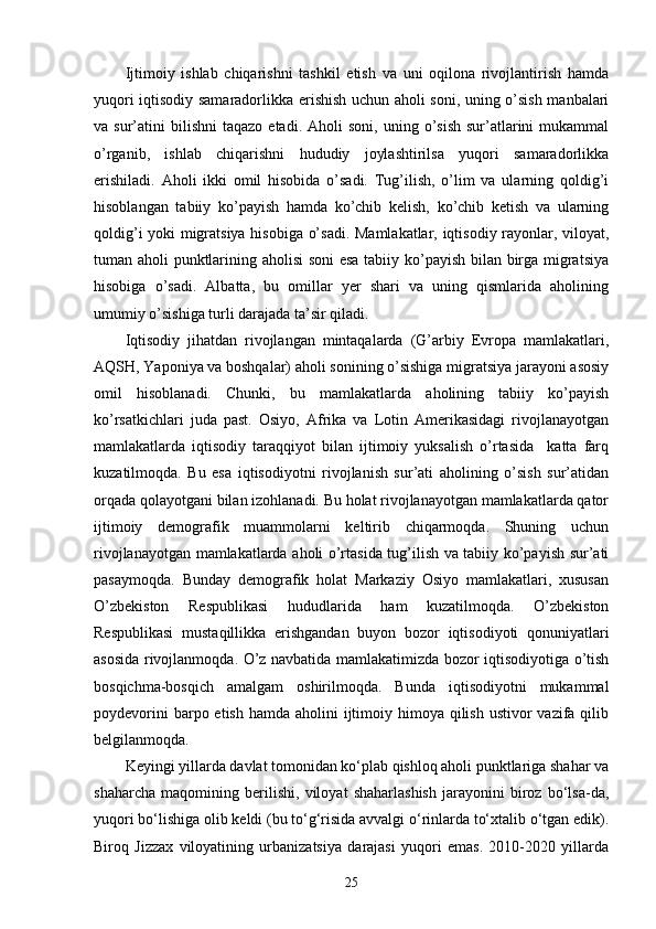 Ijtimoiy   ishlab   chiqarishni   tashkil   etish   va   uni   oqilona   rivojlantirish   hamda
yuqori iqtisodiy samaradorlikka erishish uchun aholi soni, uning o’sish manbalari
va  sur’atini   bilishni   taqazo  etadi.  Aholi  soni,   uning  o’sish  sur’atlarini  mukammal
o’rganib,   ishlab   chiqarishni   hududiy   joylashtirilsa   yuqori   samaradorlikka
erishiladi.   Aholi   ikki   omil   hisobida   o’sadi.   Tug’ilish,   o’lim   va   ularning   qoldig’i
hisoblangan   tabiiy   ko’payish   hamda   ko’chib   kelish,   ko’chib   ketish   va   ularning
qoldig’i yoki migratsiya hisobiga o’sadi. Mamlakatlar, iqtisodiy rayonlar, viloyat,
tuman aholi punktlarining aholisi soni esa tabiiy ko’payish bilan birga migratsiya
hisobiga   o’sadi.   Albatta,   bu   omillar   yer   shari   va   uning   qismlarida   aholining
umumiy o’sishiga turli darajada ta’sir qiladi. 
Iqtisodiy   jihatdan   rivojlangan   mintaqalarda   (G’arbiy   Evropa   mamlakatlari,
AQSH, Yaponiya va boshqalar) aholi sonining o’sishiga migratsiya jarayoni asosiy
omil   hisoblanadi.   Chunki,   bu   mamlakatlarda   aholining   tabiiy   ko’payish
ko’rsatkichlari   juda   past.   Osiyo,   Afrika   va   Lotin   Amerikasidagi   rivojlanayotgan
mamlakatlarda   iqtisodiy   taraqqiyot   bilan   ijtimoiy   yuksalish   o’rtasida     katta   farq
kuzatilmoqda.   Bu   esa   iqtisodiyotni   rivojlanish   sur’ati   aholining   o’sish   sur’atidan
orqada qolayotgani bilan izohlanadi. Bu holat rivojlanayotgan mamlakatlarda qator
ijtimoiy   demografik   muammolarni   keltirib   chiqarmoqda.   Shuning   uchun
rivojlanayotgan mamlakatlarda aholi o’rtasida tug’ilish va tabiiy ko’payish sur’ati
pasaymoqda.   Bunday   demografik   holat   Markaziy   Osiyo   mamlakatlari,   xususan
O’zbekiston   Respublikasi   hududlarida   ham   kuzatilmoqda.   O’zbekiston
Respublikasi   mustaqillikka   erishgandan   buyon   bozor   iqtisodiyoti   qonuniyatlari
asosida rivojlanmoqda. O’z navbatida mamlakatimizda bozor iqtisodiyotiga o’tish
bosqichma-bosqich   amalgam   oshirilmoqda.   Bunda   iqtisodiyotni   mukammal
poydevorini  barpo etish  hamda aholini  ijtimoiy himoya qilish  ustivor  vazifa qilib
belgilanmoqda.
Keyingi yillarda davlat tomonidan ko‘plab qishloq aholi punktlariga shahar va
shaharcha   maqomining   berilishi,   viloyat   shaharlashish   jarayonini   biroz   bo‘lsa-da,
yuqori bo‘lishiga olib keldi (bu to‘g‘risida avvalgi o‘rinlarda to‘xtalib o‘tgan edik).
Biroq   Jizzax   viloyatining   urbanizatsiya   darajasi   yuqori   emas.   2010-2020   yillarda
25 