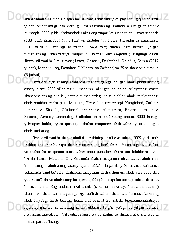 shahar aholisi salmog‘i o‘sgan bo‘lsa ham, lekin tabiiy ko‘payishning qishloqlarda
yuqori   tendensiyaga   ega   ekanligi   urbanizatsiyaning   umumiy   o‘sishiga   to‘sqinlik
qilmoqda. 2020 yilda  shahar aholisining eng yuqori ko‘rsatkichlari Jizzax shahrida
(100   foiz),   Zafarobod   (55,8   foiz)   va   Zarbdor   (55,6   foiz)   tumanlarida   kuzatilgan.
2010   yilda   bu   guruhga   Mirzacho‘l   (54,9   foiz)   tumani   ham   kirgan.   Qolgan
tumanlarning   urbanizatsiya   darajasi   50   foizdan   kam   (4-jadval).   Bugungi   kunda
Jizzax viloyatida 9 ta shaxar  (Jizzax, Gagarin, Dashtabod, Do‘stlik, Zomin (2017
yildan), Marjonbuloq, Paxtakor, G allaorol va Zarbdor) va 39 ta shaharcha mavjudʻ
(3-jadval).
Jizzax   viloyatlarining   shaharcha   maqomiga   ega   bo‘lgan   aholi   punktlarining
asosiy   qismi   2009   yilda   ushbu   maqomni   olishgan   bo‘lsa-da,   viloyatdagi   ayrim
shaharchalarning   aholisi,   hattoki   tumanlardagi   ba’zi   qishloq   aholi   punktlaridagi
aholi   sonidan   ancha   past.   Masalan,   Yangiobod   tumanidagi   Yangiobod,   Zarbdor
tumanidagi   Sirg‘ali,   G allaorol   tumanidagi   Abdukarim,   Baxmal   tumanidagi	
ʻ
Baxmal,   Arnasoy   tumanidagi   Gulbahor   shaharchalarining   aholisi   3000   kishiga
yetmagan   holda,   ayrim   qishloqlar   shahar   maqomini   olish   uchun   yetarli   bo‘lgan
aholi soniga ega. 
Jizzax viloyatida shahar aholisi o‘sishining pastligiga sabab, 2009 yilda turli
qishloq   aholi   punktlariga   shahar   maqomining   berilishidir.   Aslini   olganda,   shahar
va   shaharcha   maqomini   olish   uchun   aholi   punktlari   o‘ziga   xos   talablarga   javob
berishi   lozim.   Masalan,   O‘zbekistonda   shahar   maqomini   olish   uchun   aholi   soni
7000   ming,     aholisining   asosiy   qismi   ishlab   chiqarish   yoki   hizmat   ko‘rsatish
sohalarida band bo‘lishi, shaharcha maqomini olish uchun esa aholi soni 2000 dan
yuqori bo‘lishi va aholisining bir qismi qishloq ho‘jaligidan boshqa sohalarda band
bo‘lishi   lozim.   Eng   muhimi,   real   tarzda   (soxta   urbanizatsiya   bundan   mustasno)
shahar   va   shaharcha   maqomiga   ega   bo‘lish   uchun   shaharcha   turmush   tarzining
aholi   hayotiga   kirib   borishi,   kommunal   xizmat   ko‘rsatish,   telekommunikatsiya,
iqtisodiy-ijtimoiy   sohalarning   infrastrukturasi   to‘g‘ri   yo‘lga   qo‘yilgan   bo‘lishi
maqsadga muvofiqdir. Viloyatimizdagi mavjud shahar va shaharchalar aholisining
o‘sishi past bo‘lishiga:
26 