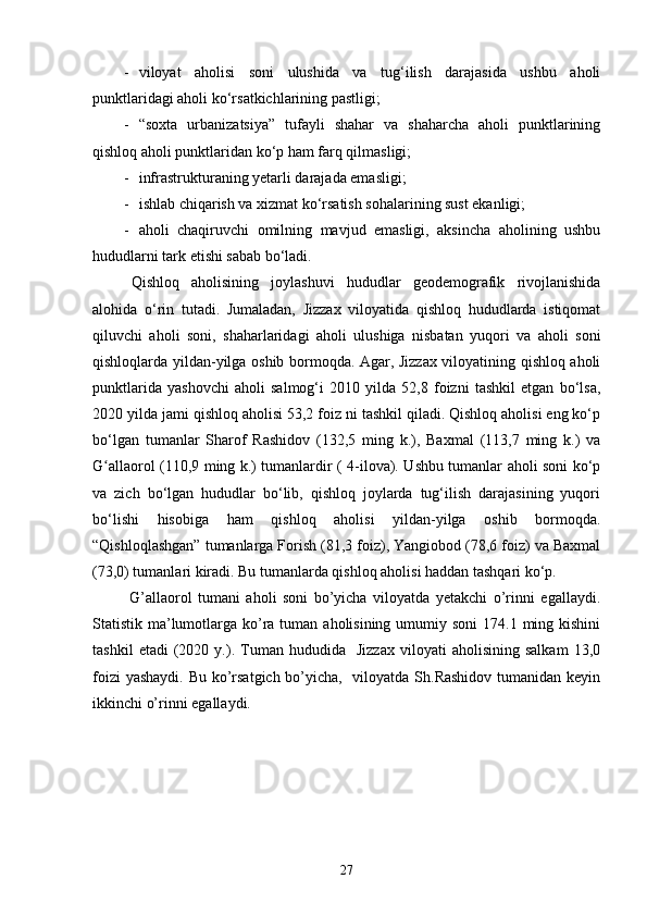 - viloyat   aholisi   soni   ulushida   va   tug‘ilish   darajasida   ushbu   aholi
punktlaridagi aholi ko‘rsatkichlarining pastligi;
- “soxta   urbanizatsiya”   tufayli   shahar   va   shaharcha   aholi   punktlarining
qishloq aholi punktlaridan ko‘p ham farq qilmasligi;
- infrastrukturaning yetarli darajada emasligi;
- ishlab chiqarish va xizmat ko‘rsatish sohalarining sust ekanligi;
- aholi   chaqiruvchi   omilning   mavjud   emasligi,   aksincha   aholining   ushbu
hududlarni tark etishi sabab bo‘ladi.
Qishloq   aholisining   joylashuvi   hududlar   geodemografik   rivojlanishida
alohida   o‘rin   tutadi.   Jumaladan,   Jizzax   viloyatida   qishloq   hududlarda   istiqomat
qiluvchi   aholi   soni,   shaharlaridagi   aholi   ulushiga   nisbatan   yuqori   va   aholi   soni
qishloqlarda yildan-yilga oshib bormoqda. Agar, Jizzax viloyatining qishloq aholi
punktlarida   yashovchi   aholi   salmog‘i   2010   yilda   52,8   foizni   tashkil   etgan   bo‘lsa,
2020 yilda jami qishloq aholisi 53,2 foiz ni tashkil qiladi. Qishloq aholisi eng ko‘p
bo‘lgan   tumanlar   Sharof   Rashidov   (132,5   ming   k.),   Baxmal   (113,7   ming   k.)   va
G allaorol (110,9 ming k.) tumanlardir ( 4-ilova). Ushbu tumanlar aholi soni ko‘pʻ
va   zich   bo‘lgan   hududlar   bo‘lib,   qishloq   joylarda   tug‘ilish   darajasining   yuqori
bo‘lishi   hisobiga   ham   qishloq   aholisi   yildan-yilga   oshib   bormoqda.
“Qishloqlashgan” tumanlarga Forish (81,3 foiz), Yangiobod (78,6 foiz) va Baxmal
(73,0) tumanlari kiradi. Bu tumanlarda qishloq aholisi haddan tashqari ko‘p.
  G’allaorol   tumani   aholi   soni   bo’yicha   viloyatda   yetakchi   o’rinni   egallaydi.
Statistik ma’lumotlarga ko’ra tuman aholisining  umumiy soni  174.1 ming kishini
tashkil   etadi   (2020  y.).   Tuman   hududida    Jizzax   viloyati   aholisining   salkam   13,0
foizi  yashaydi.  Bu ko’rsatgich bo’yicha,   viloyatda Sh.Rashidov  tumanidan keyin
ikkinchi o’rinni egallaydi. 
27 