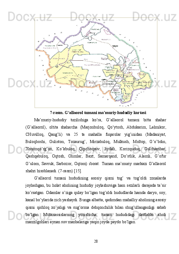 7-rasm. G‘allaorol tumani ma’muriy-hududiy kartasi 
Ma’muriy-hududiy   tuzilishiga   ko’ra,   G’allaorol   tumani   bitta   shahar
(G’allaorol),   oltita   shaharcha   (Marjonbuloq,   Qo’ytosh,   Abdukarim,   Lalmikor,
CHuvilloq,   Qang’li)   va   25   ta   mahalla   fuqarolar   yig’inidan   (Madaniyat,
Buloqboshi,   Guliston,   Tozaurug’,   Mirzabuloq,   Mulkush,   Moltop,   G’o’bdin,
Xonimqo’rg’on,   Ko’kbuloq,   Qipchoqsuv,   Jiydali,   Korizquduq,   Gulchambar,
Qashqabuloq,   Oqtosh,   Olimlar,   Baxt,   Samarqand,   Do’stlik,   Alamli,   G’ofur
G’ulom,   Savruk,   Sarbozor,   Oqtom)   iborat.   Tuman   ma’muriy   markazi   G’allaorol
shahri hisoblanadi. (7-rasm) [15].
G’allaorol   tumani   hududining   asosiy   qismi   tog’   va   tog’oldi   zonalarda
joylashgan,   bu   holat   aholining   hududiy   joylashuviga   ham   sezilarli   darajada   ta’sir
ko’rsatgan.  Odamlar  o’ziga qulay bo’lgan tog’oldi  hududlarda hamda  daryo, soy,
kanal bo’ylarida zich yashaydi. Bunga albatta, qadimdan mahalliy aholining asosiy
qismi   qishloq   xo’jaligi   va   sug’orma   dehqonchilik   bilan   shug’ullanganligi   sabab
bo’lgan.   Mutaxassislarning   yozishicha,   tuman   hududidagi   dastlabki   aholi
manzilgohlari aynan suv manbalariga yaqin joyda paydo bo’lgan.
28 