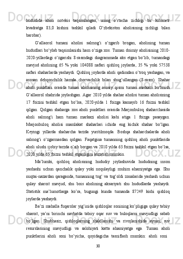 hududida   aholi   notekis   taqsimlangan,   uning   o’rtacha   zichligi   bir   kilometr
kvadratga   83,0   kishini   tashkil   qiladi   O‘zbekiston   aholisining   zichligi   bilan
barobar) . 
G‘allaorol   tumani   aholisi   salmog‘i   o‘zgarib   brogan,   aholining   tuman
hududlari bo‘ylab taqsimlanishi ham o‘ziga xos. Tuman doimiy aholisining 2010-
2020-yillardagi   o‘zgarishi   8-rasmdagi   diagrammada   aks   etgan   bo‘lib,   t umandagi
mavjud   aholining   65   %   yoki   104088   nafari   qishloq   joylarda,   35   %   yoki   57538
nafari shaharlarda yashaydi. Qishloq joylarda aholi qadimdan o’troq yashagan, va
asosan   dehqonchilik   hamda   chorvachilik   bilan   shug’ullangan   (8-rasm).   Shahar
aholi   punktlari   orasida   tuman   aholisining   asosiy   qismi   tuman   markazi   bo‘lmish
G‘allaorol  shahrida joylashgan.   Agar 2010 yilda shahar  aholisi  tuman aholisining
17   foizini   tashkil   etgan   bo‘lsa,   2020-yilda   1   foizga   kamayib   16   foizni   tashkil
qilgan.   Qolgan   shaharga   xos   aholi   punktlari   orasida   Marjonbuloq   shaharchasida
aholi   salmog‘i   ham   tuman   markazi   aholisi   kabi   atiga   1   foizga   pasaygan.
Marjonbuloq   aholisi   mamlakat   shaharlari   ichida   eng   kichik   shahar   bo‘lgan.
Keyingi   yillarda   shaharcha   tarzda   yuritilmoqda.   Boshqa   shaharchalarda   aholi
salmog‘i   o‘zgarmasdan   qolgan.   Faqatgina   tumanning   qishloq   aholi   punktlarida
aholi ulushi ijobiy tarzda o‘sib borgan va 2010 yilda 63 foizni tashkil etgan bo‘lsa,
2020 yilda 65 foizni tashkil etganligini kuzatish mumkin.
Ma’lumki,   qishloq   a holisining   hududiy   joylashuvida   hududning   inson
yashashi   uchun   qanchalik   qulay   yoki   noqulayligi   muhim   ahamiyatga   ega.   Shu
nuqtai-nazardan  qaraganda,  tumanning tog‘  va  tog‘oldi   zonalarida yashash  uchun
qulay   sharoit   mavjud,   shu   bois   aholining   aksariyati   shu   hududlarda   yashaydi.
Statistik   ma’lumotlarga   ko’ra,   bugungi   kunda   tumanda   87249   kishi   qishloq
joylarda yashaydi. 
Ba’zi mahalla fuqarolar yig’inida qishloqlar sonining ko’pligiga qulay tabiiy
sharoit,   ya’ni   birinchi   navbatda   tabiiy   oqar   suv   va   buloqlarni   mavjudligi   sabab
bo‘lgan.   Shubhasiz,   qishloqlarning   shakllanishi   va   rivojlanishida   aynan,   suv
resurslarining   mavjudligi   va   salohiyati   katta   ahamiyatga   ega.   Tuman   aholi
punktlarini   aholi   soni   bo’yicha,   quyidagicha   tasniflash   mumkin:   aholi   soni  
30 