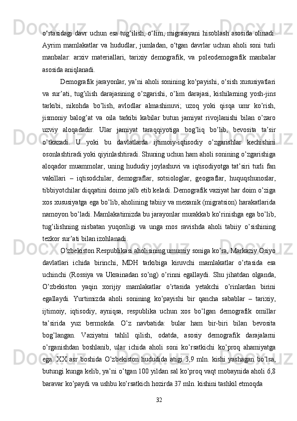 o‘rtasidagi  davr  uchun esa  tug‘ilish, o‘lim, migrasiyani  hisoblash  asosida  olinadi.
Ayrim   mamlakatlar   va   hududlar,   jumladan,   o‘tgan   davrlar   uchun   aholi   soni   turli
manbalar:   arxiv   materiallari,   tarixiy   demografik,   va   poleodemografik   manbalar
asosida aniqlanadi.
Demografik jarayonlar, ya’ni aholi sonining ko‘payishi, o‘sish xususiyatlari
va   sur’ati,   tug’ilish   darajasining   o’zgarishi,   o’lim   darajasi,   kishilarning   yosh-jins
tarkibi,   nikohda   bo’lish,   avlodlar   almashinuvi;   uzoq   yoki   qisqa   umr   ko’rish,
jismoniy   balog’at   va   oila   tarkibi   kabilar   butun   jamiyat   rivojlanishi   bilan   o’zaro
uzviy   aloqadadir.   Ular   jamiyat   taraqqiyotiga   bog’liq   bo’lib,   bevosita   ta’sir
o’tkazadi.   U   yoki   bu   davlatlarda   ijtimoiy-iqtisodiy   o’zgarishlar   kechishini
osonlashtiradi yoki qiyinlashtiradi. Shuning uchun ham aholi sonining o’zgarishiga
aloqador   muammolar,   uning   hududiy   joylashuvi   va   iqtisodiyotga   tat’siri   turli   fan
vakillari   –   iqtisodchilar,   demograflar,   sotsiologlar,   geograflar,   huquqshunoslar,
tibbiyotchilar diqqatini doimo jalb etib keladi. Demografik vaziyat har doim o’ziga
xos xususiyatga ega bo’lib, aholining tabiiy va mexanik (migratsion) harakatlarida
namoyon bo’ladi. Mamlakatimizda bu jarayonlar murakkab ko’rinishga ega bo’lib,
tug’ilishning   nisbatan   yuqoriligi   va   unga   mos   ravishda   aholi   tabiiy   o’sishining
tezkor sur’ati bilan izohlanadi. 
O’zbekiston Respublikasi aholisining umumiy soniga ko’ra, Markaziy Osiyo
davlatlari   ichida   birinchi,   MDH   tarkibiga   kiruvchi   mamlakatlar   o’rtasida   esa
uchinchi   (Rossiya   va   Ukrainadan   so’ng)   o’rinni   egallaydi.   Shu   jihatdan   olganda,
O’zbekiston   yaqin   xorijiy   mamlakatlar   o’rtasida   yetakchi   o’rinlardan   birini
egallaydi.   Yurtimizda   aholi   sonining   ko’payishi   bir   qancha   sabablar   –   tarixiy,
ijtimoiy,   iqtisodiy,   ayniqsa,   respublika   uchun   xos   bo’lgan   demografik   omillar
ta’sirida   yuz   bermokda.   O’z   navbatida:   bular   ham   bir-biri   bilan   bevosita
bog’langan.   Vaziyatni   tahlil   qilish,   odatda,   asosiy   demografik   darajalarni
o’rganishdan   boshlanib,   ular   ichida   aholi   soni   ko’rsatkichi   ko’proq   ahamiyatga
ega.   XX   asr   boshida   O’zbekiston   hududida   atigi   3,9   mln.   kishi   yashagan   bo’lsa,
butungi kunga kelib, ya’ni o’tgan 100 yildan sal ko’proq vaqt mobaynida aholi 6,8
baravar ko’paydi va ushbu ko’rsatkich hozirda 37 mln. kishini tashkil etmoqda
32 