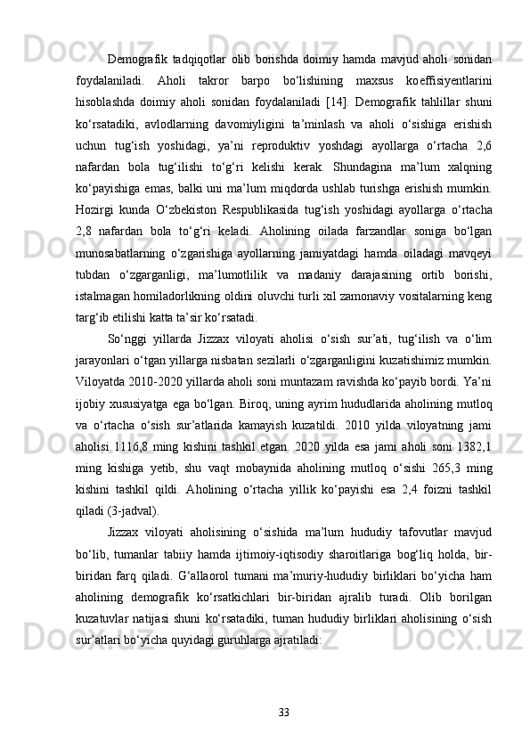 Demografik   tadqiqotlar   olib   borishda   doimiy   hamda   mavjud   aholi   sonidan
foydalaniladi.   Aholi   takror   barpo   bo‘lishining   maxsus   ko e ffisiyentlarini
hisoblashda   doimiy   aholi   sonidan   foydalaniladi   [14].   Demografik   tahlillar   shuni
ko‘rsatadiki,   avlodlarning   davomiyligini   ta’minlash   va   aholi   o‘sishiga   erishish
uchun   tug‘ish   yoshidagi,   ya’ni   reproduktiv   yoshdagi   ayollarga   o‘rtacha   2,6
nafardan   bola   tug‘ilishi   to‘g‘ri   kelishi   kerak.   Shundagina   ma’lum   xalqning
ko‘payishiga   emas,  balki  uni   ma’lum   miqdorda  ushlab  turishga  erishish   mumkin.
Hozirgi   kunda   O‘zbekiston   Respublikasida   tug‘ish   yoshidagi   ayollarga   o‘rtacha
2 ,8   nafardan   bola   to‘g‘ri   keladi.   Aholining   oilada   farzandlar   soniga   bo‘lgan
munosabatlarning   o‘zgarishiga   ayollarning   jamiyatdagi   hamda   oiladagi   mavqeyi
tubdan   o‘zgarganligi,   ma’lumotlilik   va   madaniy   darajasining   ortib   borishi,
istalmagan homiladorlikning oldini oluvchi turli xil zamonaviy vositalarning keng
targ‘ib etilishi katta ta’sir ko‘rsatadi. 
So‘nggi   yillarda   Jizzax   viloyati   aholisi   o‘sish   sur’ati,   tug‘ilish   va   o‘lim
jarayonlari o‘tgan yillarga nisbatan sezilarli o‘zgarganligini kuzatishimiz mumkin.
Viloyatda 2010-2020 yillarda aholi soni muntazam ravishda ko‘payib bordi. Ya’ni
ijobiy xususiyatga  ega bo‘lgan.   Biroq, uning ayrim  hududlarida aholining mutl o q
va   o‘rtacha   o‘sish   sur’atlarida   kamayish   kuzatildi.   2010   yilda   viloyatning   jami
aholisi   1116,8   ming   kishini   tashkil   etgan.   2020   yilda   esa   jami   aholi   soni   1382,1
ming   kishiga   yetib,   shu   vaqt   mobaynida   aholining   mutl o q   o‘sishi   265,3   ming
kishini   tashkil   qildi.   Aholining   o‘rtacha   yillik   ko‘payishi   esa   2,4   foizni   tashkil
qiladi (3-jadval). 
Jizzax   viloyati   aholisining   o‘sishida   ma’lum   hududiy   tafovutlar   mavjud
bo‘lib,   tumanlar   tabiiy   hamda   ijtimoiy-iqtisodiy   sharoitlariga   bog‘liq   holda ,   bir-
biridan   farq   qiladi.   G‘allaorol   tumani   ma’muriy-hududiy   birliklari   bo‘yicha   ham
aholining   demografik   ko‘rsatkichlari   bir-biridan   ajralib   turadi.   Olib   borilgan
kuzatuvlar   natijasi   shuni   ko‘rsatadiki,   tuman   hududiy   birliklari   aholisining   o‘sish
sur’atlari bo‘yicha quyidagi guruhlarga ajratiladi:
33 