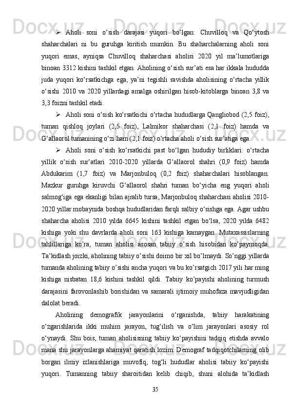  Aholi   soni   o‘sish   darajasi   yuqori   bo‘lgan:   Chuvilloq   va   Qo‘ytosh
shaharchalari   ni   bu   guruhga   kiritish   mumkin.   Bu   shaharchalarning   aholi   soni
yuqori   emas,   ayniqsa   Chuvilloq   shaharchasi   aholisi   2020   yil   ma’lumotlariga
binoan 3312 kishini tashkil etgan. Aholining o‘sish sur’ati esa har ikkala hududda
juda   yuqori   ko‘rsatkichga   ega,   ya’ni   tegishli   ravishda   aholisining   o‘rtacha   yillik
o‘sishi   2010  va   2020  yillardagi   amalga   oshirilgan   hisob-kitoblarga   binoan   3,8  va
3,3 foizni tashkil etadi. 
 Aholi soni o‘sish ko‘rsatkichi o‘rtacha hududlarga Qangliobod (2,5 foiz),
tuman   qishloq   joylari   (2,5   foiz),   Lalmikor   shaharchasi   (2,1   foiz)   hamda   va
G‘allaorol tumanining o‘zi ham (2,1 foiz) o‘rtacha aholi o‘sish sur’atiga ega. 
 Aholi   soni   o‘sish   ko‘rsatkichi   past   bo‘lgan   hududiy   birliklari:   o‘rtacha
yillik   o‘sish   sur’atlari   2010-2020   yillarda   G‘allaorol   shahri   (0,9   foiz)   hamda
Abdukarim   (1,7   foiz)   va   Marjonbuloq   (0,2   foiz)   shaharchalari   hisoblangan.
Mazkur   guruhga   kiruvchi   G‘allaorol   shahri   tuman   bo‘yicha   eng   yuqori   aholi
salmog‘iga ega ekanligi bilan ajralib tursa, Marjonbuloq shaharchasi aholisi 2010-
2020 yillar mobaynida boshqa hududlaridan farqli salbiy o‘sishga ega. Agar ushbu
shaharcha   aholisi   2010   yilda   6645   kishini   tashkil   etgan   bo‘lsa,   2020   yilda   6482
kishiga   yoki   shu   davrlarda   aholi   soni   163   kishiga   kamaygan.   Mutaxassislarning
tahlillariga   ko’ra,   tuman   aholisi   asosan   tabiiy   o’sish   hisobidan   ko’paymoqda.
Ta’kidlash joizki, aholining tabiiy o’sishi doimo bir xil bo’lmaydi. So’nggi yillarda
tumanda aholining tabiiy o’sishi ancha yuqori va bu ko’rsatgich 2017 yili har ming
kishiga   nisbatan   18,6   kishini   tashkil   qildi.   Tabiiy   ko’payishi   aholining   turmush
darajasini   farovonlashib   borishidan   va   samarali   ijtimoiy   muhofaza   mavjudligidan
dalolat beradi.  
Aholining   demografik   jarayonlarini   o‘rganishda,   tabiiy   harakatining
o‘zgarishlarida   ikki   muhim   jarayon,   tug‘ilish   va   o‘lim   jarayonlari   asosiy   rol
o‘ynaydi.   Shu   bois,   tuman   aholisisning   tabiiy   ko‘payishini   tadqiq   etishda   avvalo
mana shu jarayonlarga ahamiyat qaratish lozim. Demograf tadqiqotchilarning olib
borgan   ilmiy   izlanishlariga   muvofiq,   tog‘li   hududlar   aholisi   tabiiy   ko‘payishi
yuqori.   Tumanning   tabiiy   sharoitidan   kelib   chiqib,   shuni   alohida   ta’kidlash
35 