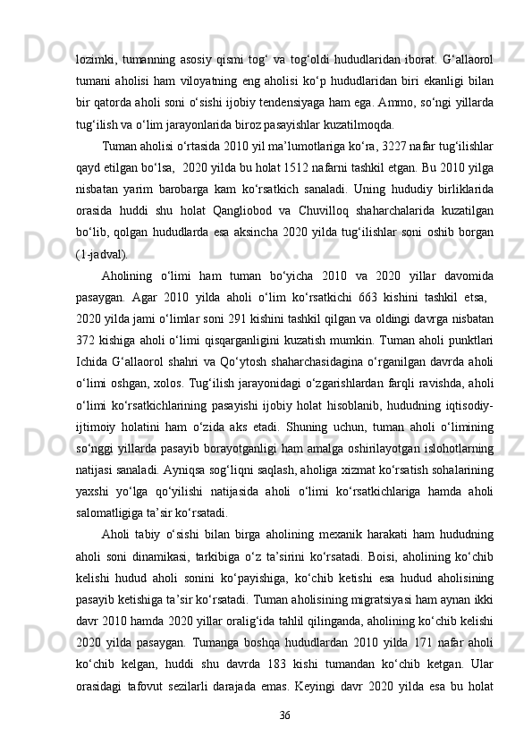 lozimki,   tumanning   asosiy   qismi   tog‘   va   tog‘oldi   hududlaridan   iborat.   G‘allaorol
tumani   aholisi   ham   viloyatning   eng   aholisi   ko‘p   hududlaridan   biri   ekanligi   bilan
bir qatorda aholi soni o‘sishi ijobiy tendensiyaga ham ega. Ammo, so‘ngi yillarda
tug‘ilish va o‘lim jarayonlarida biroz pasayishlar kuzatilmoqda.
Tuman aholisi o‘rtasida 2010 yil ma’lumotlariga ko‘ra, 3227 nafar tug‘ilishlar
qayd etilgan bo‘lsa,  2020 yilda bu holat 1512 nafarni tashkil etgan. Bu 2010 yilga
nisbatan   yarim   barobarga   kam   ko‘rsatkich   sanaladi.   Uning   hududiy   birliklarida
orasida   huddi   shu   holat   Qangliobod   va   Chuvilloq   shaharchalarida   kuzatilgan
bo‘lib,   qolgan   hududlarda   esa   aksincha   2020   yilda   tug‘ilishlar   soni   oshib   borgan
(1-jadval).
Aholining   o‘limi   ham   tuman   bo‘yicha   2010   va   2020   yillar   davomida
pasaygan.   Agar   2010   yilda   aholi   o‘lim   ko‘rsatkichi   663   kishini   tashkil   etsa,  
2020 yilda jami o‘limlar soni 291 kishini tashkil qilgan va oldingi davrga nisbatan
372  kishiga  aholi  o‘limi   qisqarganligini   kuzatish  mumkin.  Tuman   aholi   punktlari
Ichida   G‘allaorol   shahri   va   Qo‘ytosh   shaharchasidagina   o‘rganilgan   davrda   aholi
o‘limi  oshgan, xolos. Tug‘ilish jarayonidagi  o‘zgarishlardan farqli  ravishda,  aholi
o‘limi   ko‘rsatkichlarining   pasayishi   ijobiy   holat   hisoblanib,   hududning   iqtisodiy-
ijtimoiy   holatini   ham   o‘zida   aks   etadi.   Shuning   uchun,   tuman   aholi   o‘limining
so‘nggi   yillarda   pasayib   borayotganligi   ham   amalga   oshirilayotgan   islohotlarning
natijasi sanaladi. Ayniqsa sog‘liqni saqlash, aholiga xizmat ko‘rsatish sohalarining
yaxshi   yo‘lga   qo‘yilishi   natijasida   aholi   o‘limi   ko‘rsatkichlariga   hamda   aholi
salomatligiga ta’sir ko‘rsatadi.
Aholi   tabiy   o‘sishi   bilan   birga   aholining   mexanik   harakati   ham   hududning
aholi   soni   dinamikasi,   tarkibiga   o‘z   ta’sirini   ko‘rsatadi.   Boisi,   aholining   ko‘chib
kelishi   hudud   aholi   sonini   ko‘payishiga,   ko‘chib   ketishi   esa   hudud   aholisining
pasayib ketishiga ta’sir ko‘rsatadi. Tuman aholisining migratsiyasi ham aynan ikki
davr 2010 hamda 2020 yillar oralig‘ida tahlil qilinganda, aholining ko‘chib kelishi
2020   yilda   pasaygan.   Tumanga   boshqa   hududlardan   2010   yilda   171   nafar   aholi
ko‘chib   kelgan,   huddi   shu   davrda   183   kishi   tumandan   ko‘chib   ketgan.   Ular
orasidagi   tafovut   sezilarli   darajada   emas.   Keyingi   davr   2020   yilda   esa   bu   holat
36 