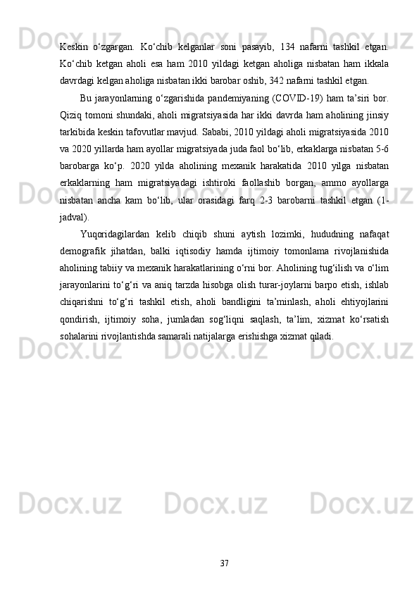 Keskin   o‘zgargan.   Ko‘chib   kelganlar   soni   pasayib,   134   nafarni   tashkil   etgan.
Ko‘chib   ketgan   aholi   esa   ham   2010   yildagi   ketgan   aholiga   nisbatan   ham   ikkala
davrdagi kelgan aholiga nisbatan ikki barobar oshib, 342 nafarni tashkil etgan. 
Bu  jarayonlarning  o‘zgarishida  pandemiyaning  (COVID-19)  ham   ta’siri  bor.
Qiziq tomoni shundaki, aholi migratsiyasida har ikki davrda ham aholining jinsiy
tarkibida keskin tafovutlar mavjud. Sababi, 2010 yildagi aholi migratsiyasida 2010
va 2020 yillarda ham ayollar migratsiyada juda faol bo‘lib, erkaklarga nisbatan 5-6
barobarga   ko‘p.   2020   yilda   aholining   mexanik   harakatida   2010   yilga   nisbatan
erkaklarning   ham   migratsiyadagi   ishtiroki   faollashib   borgan,   ammo   ayollarga
nisbatan   ancha   kam   bo‘lib,   ular   orasidagi   farq   2-3   barobarni   tashkil   etgan   (1-
jadval).
Yuqoridagilardan   kelib   chiqib   shuni   aytish   lozimki,   hududning   nafaqat
demografik   jihatdan,   balki   iqtisodiy   hamda   ijtimoiy   tomonlama   rivojlanishida
aholining tabiiy va mexanik harakatlarining o‘rni bor. Aholining tug‘ilish va o‘lim
jarayonlarini  to‘g‘ri va aniq tarzda hisobga olish turar-joylarni  barpo etish, ishlab
chiqarishni   to‘g‘ri   tashkil   etish,   aholi   bandligini   ta’minlash,   aholi   ehtiyojlarini
qondirish,   ijtimoiy   soha,   jumladan   sog‘liqni   saqlash,   ta’lim,   xizmat   ko‘rsatish
sohalarini rivojlantishda samarali natijalarga erishishga xizmat qiladi.
37 