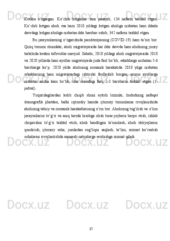 Keskin   o‘zgargan.   Ko‘chib   kelganlar   soni   pasayib,   134   nafarni   tashkil   etgan.
Ko‘chib   ketgan   aholi   esa   ham   2010   yildagi   ketgan   aholiga   nisbatan   ham   ikkala
davrdagi kelgan aholiga nisbatan ikki barobar oshib, 342 nafarni tashkil etgan. 
Bu  jarayonlarning  o‘zgarishida  pandemiyaning  (COVID-19)  ham   ta’siri  bor.
Qiziq tomoni shundaki, aholi migratsiyasida har ikki davrda ham aholining jinsiy
tarkibida keskin tafovutlar mavjud. Sababi, 2010 yildagi aholi migratsiyasida 2010
va 2020 yillarda ham ayollar migratsiyada juda faol bo‘lib, erkaklarga nisbatan 5-6
barobarga   ko‘p.   2020   yilda   aholining   mexanik   harakatida   2010   yilga   nisbatan
erkaklarning   ham   migratsiyadagi   ishtiroki   faollashib   borgan,   ammo   ayollarga
nisbatan   ancha   kam   bo‘lib,   ular   orasidagi   farq   2-3   barobarni   tashkil   etgan   (1-
jadval).
Yuqoridagilardan   kelib   chiqib   shuni   aytish   lozimki,   hududning   nafaqat
demografik   jihatdan,   balki   iqtisodiy   hamda   ijtimoiy   tomonlama   rivojlanishida
aholining tabiiy va mexanik harakatlarining o‘rni bor. Aholining tug‘ilish va o‘lim
jarayonlarini  to‘g‘ri va aniq tarzda hisobga olish turar-joylarni  barpo etish, ishlab
chiqarishni   to‘g‘ri   tashkil   etish,   aholi   bandligini   ta’minlash,   aholi   ehtiyojlarini
qondirish,   ijtimoiy   soha,   jumladan   sog‘liqni   saqlash,   ta’lim,   xizmat   ko‘rsatish
sohalarini rivojlantishda samarali natijalarga erishishga xizmat qiladi.
37
