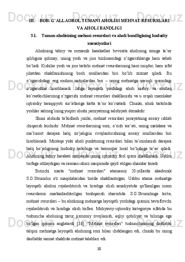 III. BOB. G‘ALLAOROL TUMANI AHOLISI MEHNAT RESURSLARI
VA AHOLI BANDLIGI
3.1. Tuman aholisining mehnat resurslari va aholi bandligining hududiy
xususiyatlari
Aholining   tabiiy   va   mexanik   harakatlari   bevosita   aholining   soniga   ta’sir
qilibgina   qolmay,   uning   yosh   va   jins   tuzilmasidagi   o’zgarishlariga   ham   sabab
bo’ladi. Kishilar yosh va jins tarkibi mehnat   resurslari ning ham miqdor, ham sifat
jihatdan   shakllanishining   bosh   omillaridan   biri   bo’lib   xizmat   qiladi.   Bu
o’zgarishdagi   eng   muhim   natijalardan   biri   –   uning   mehnatga   yaroqli   qismidagi
o’zgarishlar   hisoblanadi.   Ishga   layoqatli   yoshdagi   aholi   nisbiy   va   mutlaq
ko’rsatkichlarining o’zgarishi mehnat resurslari shakllanishi  va u orqali mamlakat
iqtisodiy   taraqqiyoti   sur’atlariga   katta   ta’sir   ko’rsatadi.   Chunki,   aholi   tarkibida
yoshlar salmog’ining yuqori ulushi jamiyatning salohiyati demakdir.  
Shuni   alohida   ta’kidlash   joizki,   mehnat   resurslari   jamiyatning   asosiy   ishlab
chiqarish   kuchidir.   Mehnat   resurslarining   soni,   o’sish   sur’ati,   uning   malakasi   va
ma’lumot   darajasi   halq   xo‘jaligini   rivojlantirishning   asosiy   omillaridan   biri
hisoblanadi.   Mintaqa   yoki   aholi   punktining   resurslari   bilan   ta’minlanish   darajasi
halq   ho’jaligining   hududiy   tarkibiga   va   tarmoqlar   hosil   bo’lishiga   ta’sir   qiladi.
Aholining tabiiy harakati natijasida uning iqtisodiy faol qismi  shakllanadi. Ushbu
toifaga ishlaydigan va rasman ishsiz maqomida qayd etilgan shaxslar kiradi. 
Birinchi   marta   "mehnat   resurslari"   atamasini   20-yillarda   akademik
S.G.Strumilin   o'z   maqolalaridan   birida   shakllantirgan.   Ushbu   atama   mehnatga
layoqatli   aholini   rejalashtirish   va   hisobga   olish   amaliyotida   qo'llanilgan   inson
resurslarini   markazlashtirilgan   boshqarish   sharoitida.   S.G.Strumilinga   ko'ra,
mehnat resurslari – bu aholining mehnatga layoqatli yoshdagi qismini tavsiflovchi
rejalashtirish   va   hisobga   olish   toifasi.   Moliyaviy-iqtisodiy   kategoriya   sifatida   bu
tushuncha   aholining   zarur   jismoniy   rivojlanish,   aqliy   qobiliyat   va   bilimga   ega
bo'lgan   qismini   anglatardi   [16].   "Mehnat   resurslari"   tushunchasining   dastlabki
talqini   mehnatga   layoqatli   aholining   soni   bilan   cheklangan   edi,   chunki   bu   uning
dastlabki sanoat shaklida mehnat talablari edi. 
38 