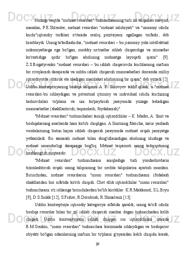 Hozirgi vaqtda "mehnat resurslari" tushunchasining turli xil talqinlari mavjud,
masalan,   P.E.Shlender,   mehnat   resurslari   "mehnat   salohiyati"   va   "umumiy   ishchi
kuchi"iqtisodiy   toifalari   o'rtasida   oraliq   pozitsiyani   egallagan   toifadir,   deb
hisoblaydi. Uning ta'kidlashicha, "mehnat resurslari – bu jismoniy yoki intellektual
imkoniyatlarga   ega   bo'lgan,   moddiy   ne'matlar   ishlab   chiqarishga   va   xizmatlar
ko'rsatishga   qodir   bo'lgan   aholining   mehnatga   layoqatli   qismi"   [9].
Z.S.Bogatyrenko   "mehnat   resurslari   –   bu   ishlab   chiqaruvchi   kuchlarning   ma'lum
bir rivojlanish darajasida va ushbu ishlab chiqarish munosabatlari doirasida milliy
iqtisodiyotda ishtirok eta oladigan mamlakat aholisining bir qismi" deb yozadi [2].
Ushbu   kontseptsiyaning   boshqa   talqinini   A.   P.   Solovyev   taklif   qiladi,   u   "mehnat
resurslari-bu   ishlaydigan   va   potentsial   ijtimoiy   va   individual   ishchi   kuchining
tashuvchilari   to'plami   va   uni   ko'paytirish   jarayonida   yuzaga   keladigan
munosabatlar (shakllantirish, taqsimlash, foydalanish)".
"Mehnat resurslari" tushunchalari taniqli iqtisodchilar – K. Marks, A. Smit va
boshqalarning asarlarida ham ko'rib chiqilgan. A.Smitning fikricha, zarur yashash
vositalarining   butun   hajmi   ishlab   chiqarish   jarayonida   mehnat   orqali   jamiyatga
yetkaziladi.   Bu   samarali   mehnat   bilan   shug'ullanadigan   aholining   ulushiga   va
mehnat   unumdorligi   darajasiga   bog'liq.   Mehnat   taqsimoti   uning   tadqiqotining
boshlang'ich nuqtasidir.
"Mehnat   resurslari"   tushunchasini   aniqlashga   turli   yondashuvlarni
tizimlashtirish   orqali   uning   talqinining   bir   nechta   talqinlarini   ajratish   mumkin.
Birinchidan,   mehnat   resurslarini   "inson   resurslari"   tushunchasini   ifodalash
shakllaridan   biri   sifatida   ko'rib   chiqish.   Chet   ellik   iqtisodchilar   "inson   resurslari"
tushunchasini o'z ishlariga birinchilardan bo'lib kiritdilar: K.R.Makkonel, S.L.Bryu
[9], D.S.Sinkk [12], S.Fisher, R.Dornbush, R.Shmalenzi [13].
Ushbu   kontseptsiya   iqtisodiy   kategoriya   sifatida   qaraldi,   uning   ta'rifi   ishchi
boshqa   resurslar   bilan   bir   xil   ishlab   chiqarish   manbai   degan   tushunchadan   kelib
chiqadi.   Ushbu   kontseptsiyani   ishlab   chiqqan   rus   iqtisodchilari   orasida
B.M.Genkin,   "inson   resurslari"   tushunchasi   korxonada   ishlaydigan   va   boshqaruv
obyekti   bo'lgan   odamlarning   ma'lum   bir   to'plami   g'oyasidan   kelib   chiqishi   kerak,
39 