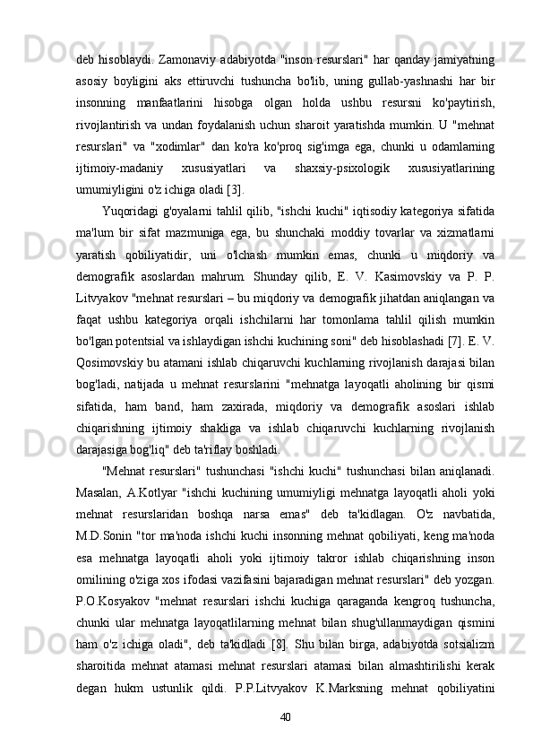 deb   hisoblaydi.   Zamonaviy   adabiyotda   "inson   resurslari"   har   qanday   jamiyatning
asosiy   boyligini   aks   ettiruvchi   tushuncha   bo'lib,   uning   gullab-yashnashi   har   bir
insonning   manfaatlarini   hisobga   olgan   holda   ushbu   resursni   ko'paytirish,
rivojlantirish   va  undan   foydalanish   uchun  sharoit   yaratishda   mumkin.  U   "mehnat
resurslari"   va   "xodimlar"   dan   ko'ra   ko'proq   sig'imga   ega,   chunki   u   odamlarning
ijtimoiy-madaniy   xususiyatlari   va   shaxsiy-psixologik   xususiyatlarining
umumiyligini o'z ichiga oladi [3].
Yuqoridagi g'oyalarni tahlil qilib, "ishchi kuchi" iqtisodiy kategoriya sifatida
ma'lum   bir   sifat   mazmuniga   ega,   bu   shunchaki   moddiy   tovarlar   va   xizmatlarni
yaratish   qobiliyatidir,   uni   o'lchash   mumkin   emas,   chunki   u   miqdoriy   va
demografik   asoslardan   mahrum.   Shunday   qilib,   E.   V.   Kasimovskiy   va   P.   P.
Litvyakov "mehnat resurslari – bu miqdoriy va demografik jihatdan aniqlangan va
faqat   ushbu   kategoriya   orqali   ishchilarni   har   tomonlama   tahlil   qilish   mumkin
bo'lgan potentsial va ishlaydigan ishchi kuchining soni" deb hisoblashadi [7]. E. V.
Qosimovskiy bu atamani ishlab chiqaruvchi kuchlarning rivojlanish darajasi bilan
bog'ladi,   natijada   u   mehnat   resurslarini   "mehnatga   layoqatli   aholining   bir   qismi
sifatida,   ham   band,   ham   zaxirada,   miqdoriy   va   demografik   asoslari   ishlab
chiqarishning   ijtimoiy   shakliga   va   ishlab   chiqaruvchi   kuchlarning   rivojlanish
darajasiga bog'liq" deb ta'riflay boshladi.
"Mehnat   resurslari"   tushunchasi   "ishchi   kuchi"  tushunchasi  bilan  aniqlanadi.
Masalan,   A.Kotlyar   "ishchi   kuchining   umumiyligi   mehnatga   layoqatli   aholi   yoki
mehnat   resurslaridan   boshqa   narsa   emas"   deb   ta'kidlagan.   O'z   navbatida,
M.D.Sonin  "tor   ma'noda  ishchi   kuchi   insonning  mehnat  qobiliyati,  keng  ma'noda
esa   mehnatga   layoqatli   aholi   yoki   ijtimoiy   takror   ishlab   chiqarishning   inson
omilining o'ziga xos ifodasi vazifasini bajaradigan mehnat resurslari" deb yozgan.
P.O.Kosyakov   "mehnat   resurslari   ishchi   kuchiga   qaraganda   kengroq   tushuncha,
chunki   ular   mehnatga   layoqatlilarning   mehnat   bilan   shug'ullanmaydigan   qismini
ham   o'z   ichiga   oladi",   deb   ta'kidladi   [8].   Shu   bilan   birga,   adabiyotda   sotsializm
sharoitida   mehnat   atamasi   mehnat   resurslari   atamasi   bilan   almashtirilishi   kerak
degan   hukm   ustunlik   qildi.   P.P.Litvyakov   K.Marksning   mehnat   qobiliyatini
40 