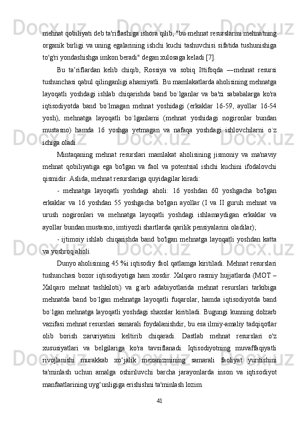 mehnat qobiliyati deb ta'riflashiga ishora qilib, "bu mehnat resurslarini mehnatning
organik birligi va uning egalarining ishchi  kuchi tashuvchisi  sifatida tushunishiga
to'g'ri yondashishga imkon beradi" degan xulosaga keladi [7].
Bu   ta’riflardan   kelib   chiqib,   Rossiya   va   sobiq   Ittifoqda   ―mehnat   resursi
tushunchasi qabul qilinganligi ahamiyatli. Bu mamlakatlarda aholisining mehnatga
layoqatli   yoshdagi   ishlab   chiqarishda   band   bo`lganlar   va   ba'zi   sababalarga   ko'ra
iqtisodiyotda   band   bo`lmagan   mehnat   yoshidagi   (erkaklar   16-59,   ayollar   16-54
yosh),   mehnatga   layoqatli   bo`lganlarni   (mehnat   yoshidagi   nogironlar   bundan
mustasno)   hamda   16   yoshga   yetmagan   va   nafaqa   yoshdagi   ishlovchilarni   o`z
ichiga oladi. 
Mintaqaning   mehnat   resurslari   mamlakat   aholisining   jismoniy   va   ma'naviy
mehnat   qobiliyatiga   ega   bo'lgan   va   faol   va   potentsial   ishchi   kuchini   ifodalovchi
qismidir. Aslida, mehnat resurslariga quyidagilar kiradi:
-   mehnatga   layoqatli   yoshdagi   aholi:   16   yoshdan   60   yoshgacha   bo'lgan
erkaklar   va   16   yoshdan   55   yoshgacha   bo'lgan   ayollar   (I   va   II   guruh   mehnat   va
urush   nogironlari   va   mehnatga   layoqatli   yoshdagi   ishlamaydigan   erkaklar   va
ayollar bundan mustasno, imtiyozli shartlarda qarilik pensiyalarini oladilar);
-   ijtimoiy   ishlab   chiqarishda   band   bo'lgan   mehnatga   layoqatli   yoshdan   katta
va yoshroq aholi.
Dunyo aholisining 45 %i iqtisodiy faol qatlamga kiritiladi. Mehnat resurslari
tushunchasi  bozor  iqtisodiyotiga  ham  xosdir. Xalqaro rasmiy hujjatlarda (MOT  –
Xalqaro   mehnat   tashkiloti)   va   g`arb   adabiyotlarida   mehnat   resurslari   tarkibiga
mehnatda   band   bo`lgan   mehnatga   layoqatli   fuqarolar,   hamda   iqtisodiyotda   band
bo`lgan mehnatga layoqatli yoshdagi shaxslar  kiritiladi. Bugungi kunning dolzarb
vazifasi mehnat resurslari samarali foydalanishdir, bu esa ilmiy-amaliy tadqiqotlar
olib   borish   zaruriyatini   keltirib   chiqaradi.   Dastlab   mehnat   resurslari   o'z
xususiyatlari   va   belgilariga   ko'ra   tavsiflanadi.   Iqtisodiyotning   muvaffaqiyatli
rivojlanishi   murakkab   xo‘jalik   mexanizmining   samarali   faoliyat   yuritishini
ta'minlash   uchun   amalga   oshiriluvchi   barcha   jarayonlarda   inson   va   iqtisodiyot
manfaatlarining uyg‘unligiga erishishni ta'minlash lozim. 
41 