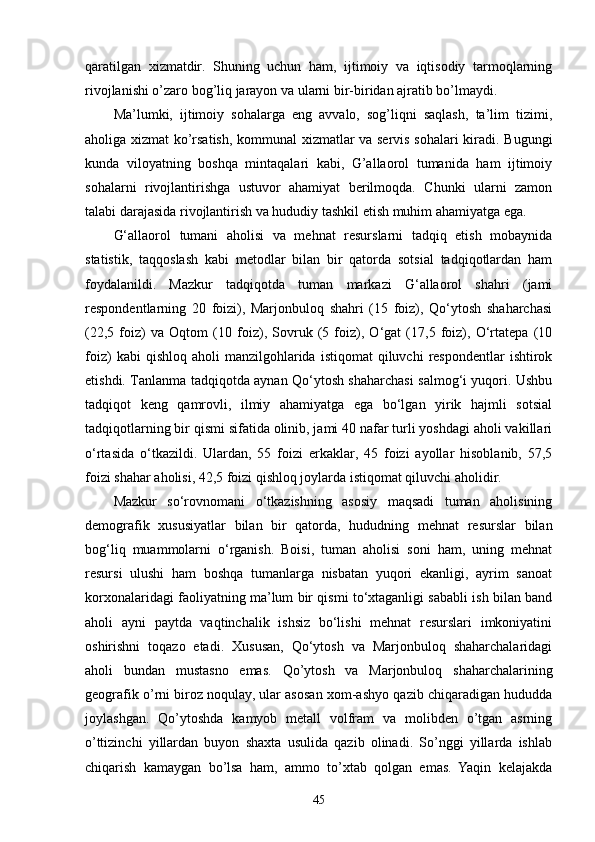 qaratilgan   xizmatdir.   Shuning   uchun   ham,   ijtimoiy   va   iqtisodiy   tarmoqlarning
rivojlanishi o’zaro bog’liq jarayon va ularni bir-biridan ajratib bo’lmaydi. 
Ma’lumki,   ijtimoiy   sohalarga   eng   avvalo,   sog’liqni   saqlash,   ta’lim   tizimi,
aholiga xizmat ko’rsatish, kommunal xizmatlar va servis sohalari kiradi. Bugungi
kunda   viloyatning   boshqa   mintaqalari   kabi,   G’allaorol   tumanida   ham   ijtimoiy
sohalarni   rivojlantirishga   ustuvor   ahamiyat   berilmoqda.   Chunki   ularni   zamon
talabi darajasida rivojlantirish va hududiy tashkil etish muhim ahamiyatga ega. 
G‘allaorol   tumani   aholisi   va   mehnat   resurslarni   tadqiq   etish   mobaynida
statistik,   taqqoslash   kabi   metodlar   bilan   bir   qatorda   sotsial   tadqiqotlardan   ham
foydalanildi.   Mazkur   tadqiqotda   tuman   markazi   G‘allaorol   shahri   (jami
respondentlarning   20   foizi),   Marjonbuloq   shahri   (15   foiz),   Qo‘ytosh   shaharchasi
(22,5   foiz)   va   Oqtom   (10   foiz),   Sovruk   (5   foiz),   O‘gat   (17,5   foiz),   O‘rtatepa   (10
foiz)  kabi  qishloq  aholi  manzilgohlarida  istiqomat   qiluvchi  respondentlar  ishtirok
etishdi. Tanlanma tadqiqotda aynan Qo‘ytosh shaharchasi salmog‘i yuqori. Ushbu
tadqiqot   keng   qamrovli,   ilmiy   ahamiyatga   ega   bo‘lgan   yirik   hajmli   sotsial
tadqiqotlarning bir qismi sifatida olinib, jami 40 nafar turli yoshdagi aholi vakillari
o‘rtasida   o‘tkazildi.   Ulardan,   55   foizi   erkaklar,   45   foizi   ayollar   hisoblanib,   57,5
foizi shahar aholisi, 42,5 foizi qishloq joylarda istiqomat qiluvchi aholidir. 
Mazkur   so‘rovnomani   o‘tkazishning   asosiy   maqsadi   tuman   aholisining
demografik   xususiyatlar   bilan   bir   qatorda,   hududning   mehnat   resurslar   bilan
bog‘liq   muammolarni   o‘rganish.   Boisi,   tuman   aholisi   soni   ham,   uning   mehnat
resursi   ulushi   ham   boshqa   tumanlarga   nisbatan   yuqori   ekanligi,   ayrim   sanoat
korxonalaridagi faoliyatning ma’lum bir qismi to‘xtaganligi sababli ish bilan band
aholi   ayni   paytda   vaqtinchalik   ishsiz   bo‘lishi   mehnat   resurslari   imkoniyatini
oshirishni   toqazo   etadi.   Xususan,   Qo‘ytosh   va   Marjonbuloq   shaharchalaridagi
aholi   bundan   mustasno   emas.   Qo’ytosh   va   Marjonbuloq   shaharchalarining
geografik o’rni biroz noqulay, ular asosan xom-ashyo qazib chiqaradigan hududda
joylashgan.   Qo’ytoshda   kamyob   metall   volfram   va   molibden   o’tgan   asrning
o’ttizinchi   yillardan   buyon   shaxta   usulida   qazib   olinadi.   So’nggi   yillarda   ishlab
chiqarish   kamaygan   bo’lsa   ham,   ammo   to’xtab   qolgan   emas.   Yaqin   kelajakda
45 