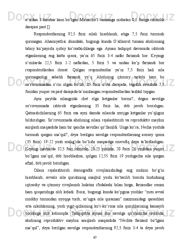 o‘zidan  3 barobar  kam  bo‘lgan Mirzacho‘l  tumaniga nisbatan  0,1 foizga ishsizlik
darajasi past [].
Respondentlarning   92,5   foizi   oilali   hisoblanib,   atiga   7,5   foizi   turmush
qurmagan.  Ahamiyatlisi   shundaki,   bugungi   kunda   G‘allaorol   tumani   aholisining
tabiiy   ko‘payishi   ijobiy   ko‘rsatkichlarga   ega.  Aynan   tadqiqot   davomida   ishtirok
etganlarning   eng   katta   qismi,   ya’ni   65   foizi   3-4   nafar   farzandi   bor.   Keyingi
o‘rinlarda   22,5   foizi   1-2   nafardan,   5   foizi   5   va   undan   ko‘p   farzandi   bor
respondentlardan   iborat.   Qolgan   respondentlar   ya’ni   7,5   foizi   hali   oila
qurmaganligi   sababli   farzandi   yo‘q.   Aholining   ijtimoiy   tarkibi   ham   bu
so‘rovnomadan   o‘rin   olgan   bo‘lib,   85   foizi   o‘rta   darajada,   tegishli   ravishda   7,5
foizdan yuqori va past darajada ta’minlangan respondentlardan tashkil topgan. 
Ayni   paytda   oilangizda   chet   elga   ketganlar   bormi? ,   degan   savolga
so‘rovnomada   ishtirok   etganlarning   35   foizi   ha,   deb   javob   berishgan.
Qatnashchilarning   65   foizi   esa   ayni   damda   oilasida   xorijga   ketganlar   yo‘qligini
bildirishgan.   So‘rovnomada   aholining   oilani   rejalashtirish   va   reproduktiv   maylini
aniqlash maqsadida ham bir qancha savollar qo‘llanildi. Unga ko‘ra,  Necha yoshda
turmush   qurgan   ma’qul? ,   deya   berilgan   savolga   respondentlarning   asosoy   qismi
(35   foizi)   19-22   yosh   oralig‘ida   bo‘lishi   maqsadga   muvofiq   deya   ta’kidlashgan.
Keyingi   navbatda   32,5   foiz   ishtiroki   23-25   yoshda,   20   foizi   26   yoshdan   yuqori
bo‘lgani   ma’qul,   deb   hisoblashsa,   qolgan   12,55   foizi   19   yoshgacha   oila   qurgan
afzal, deb javob berishgan.
Oilani   rejalashtirish   demografik   rivojlanishidagi   eng   muhim   bo‘g‘in
hisoblanib,   avvalo   oila   qurishning   maqbul   yoshi   ko‘tarilib   borishi   hududning
iqtisodiy   va   ijtimoiy   rivojlanish   holatini   ifodalashi   bilan   birga,   farzandlar   sonini
ham   qisqarishiga   olib   keladi.   Boisi,   bugungi   kunda   ko‘pgina   yoshlar   “men   avval
moddiy   tomondan   oyoqqa   turib,   so‘ngra   oila   quraman”   mazmunidagi   qarashlari
erta   nikohlarning,   yosh   yigit-qizlarning   ko‘r-ko‘rona   oila   qurishlarining   kamayib
borishiga   olib   kelmoqda.   Tadqiqotda   aynan   shu   savolga   qo‘shimcha   ravishda,
aholining   reproduktiv   maylini   aniqlash   maqsadida   “Nechta   farzand   bo‘lgani
ma’qul”,   deya   berilgan   savolga   respondentlarning   92,5   foizi   3-4   ta   deya   javob
47 