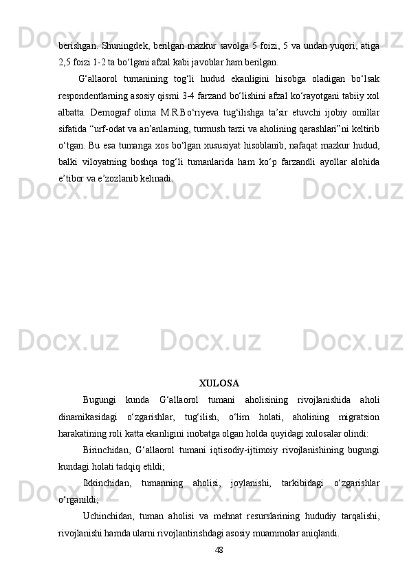 berishgan. Shuningdek, berilgan mazkur savolga 5 foizi, 5 va undan yuqori, atiga
2,5 foizi 1-2 ta bo‘lgani afzal kabi javoblar ham berilgan. 
G‘allaorol   tumanining   tog‘li   hudud   ekanligini   hisobga   oladigan   bo‘lsak
respondentlarning asosiy qismi 3-4 farzand bo‘lishini afzal ko‘rayotgani tabiiy xol
albatta.   Demograf   olima   M.R.Bo‘riyeva   tug‘ilishga   ta’sir   etuvchi   ijobiy   omillar
sifatida “urf-odat va an’anlarning, turmush tarzi va aholining qarashlari”ni keltirib
o‘tgan. Bu esa tumanga xos bo‘lgan xususiyat hisoblanib, nafaqat mazkur hudud,
balki   viloyatning   boshqa   tog‘li   tumanlarida   ham   ko‘p   farzandli   ayollar   alohida
e’tibor va e’zozlanib kelinadi. 
XULOSA
Bugungi   kunda   G‘allaorol   tumani   aholisining   rivojlanishida   aholi
dinamikasidagi   o‘zgarishlar,   tug‘ilish,   o‘lim   holati,   aholining   migratsion
harakatining roli katta ekanligini inobatga olgan holda  quyidagi xulosalar olindi:
Birinchidan,   G‘allaorol   tumani   iqtisodiy-ijtimoiy   rivojlanishining   bugungi
kundagi holati tadqiq etildi;
Ikkinchi dan ,   tumanning   aholisi,   joylanishi,   tarkibidagi   o‘zgarishlar
o‘rganildi;
Uchinchi dan ,   tuman   aholisi   va   mehnat   resurslarining   hududiy   tarqalishi,
rivojlanishi hamda ularni rivojlantirishdagi asosiy muammolar aniqlandi.
48 